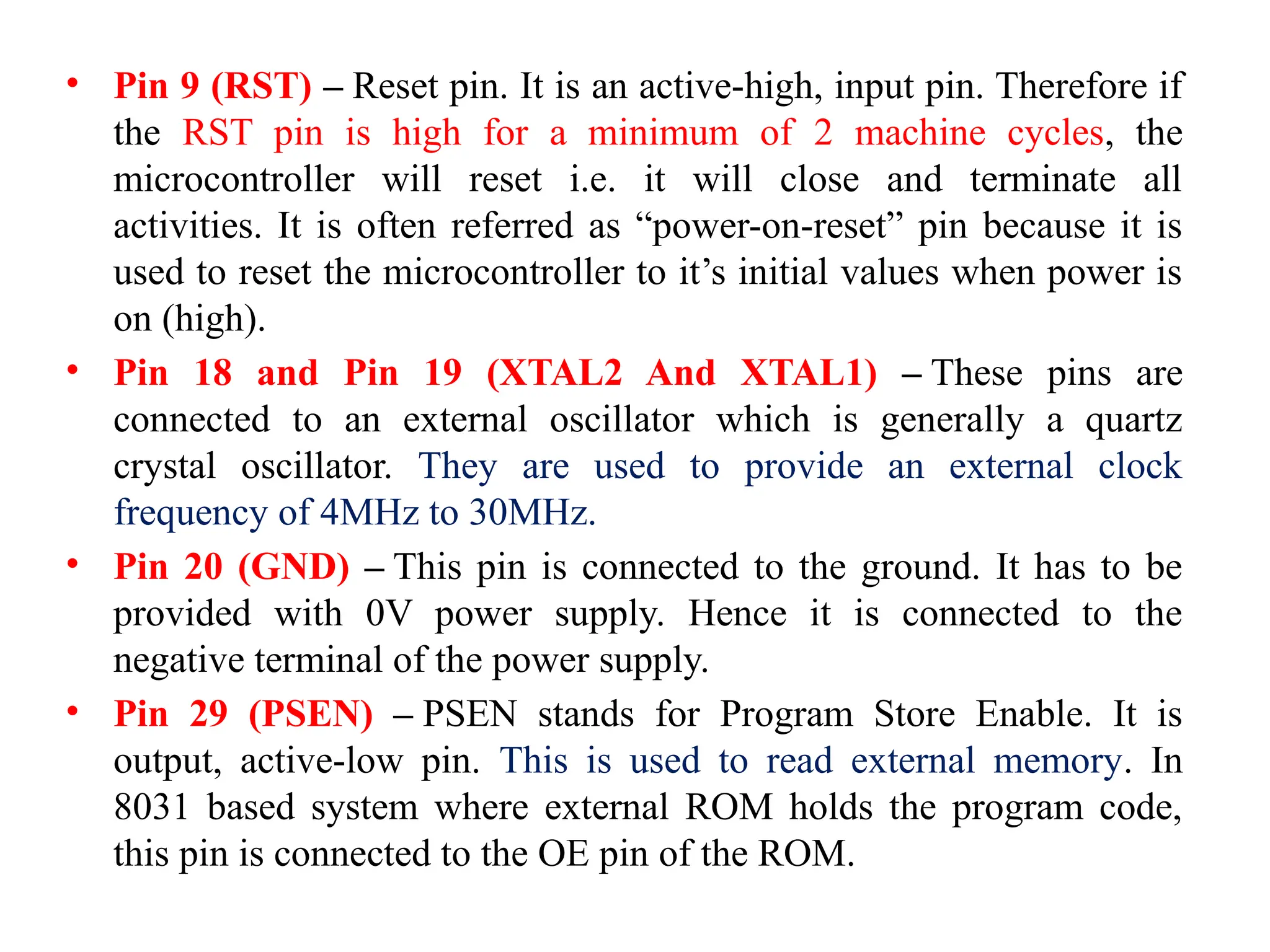 • Pin 9 (RST) – Reset pin. It is an active-high, input pin. Therefore if
the RST pin is high for a minimum of 2 machine cycles, the
microcontroller will reset i.e. it will close and terminate all
activities. It is often referred as “power-on-reset” pin because it is
used to reset the microcontroller to it’s initial values when power is
on (high).
• Pin 18 and Pin 19 (XTAL2 And XTAL1) – These pins are
connected to an external oscillator which is generally a quartz
crystal oscillator. They are used to provide an external clock
frequency of 4MHz to 30MHz.
• Pin 20 (GND) – This pin is connected to the ground. It has to be
provided with 0V power supply. Hence it is connected to the
negative terminal of the power supply.
• Pin 29 (PSEN) – PSEN stands for Program Store Enable. It is
output, active-low pin. This is used to read external memory. In
8031 based system where external ROM holds the program code,
this pin is connected to the OE pin of the ROM.
 