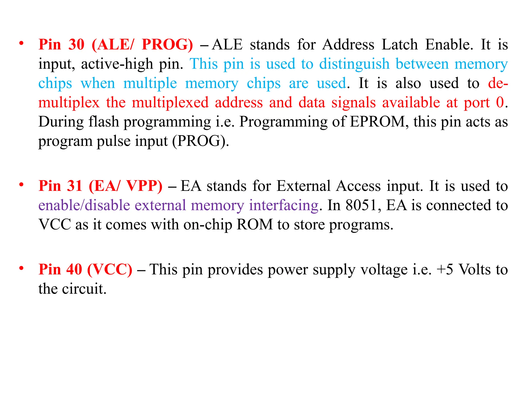 • Pin 30 (ALE/ PROG) – ALE stands for Address Latch Enable. It is
input, active-high pin. This pin is used to distinguish between memory
chips when multiple memory chips are used. It is also used to de-
multiplex the multiplexed address and data signals available at port 0.
During flash programming i.e. Programming of EPROM, this pin acts as
program pulse input (PROG).
• Pin 31 (EA/ VPP) – EA stands for External Access input. It is used to
enable/disable external memory interfacing. In 8051, EA is connected to
VCC as it comes with on-chip ROM to store programs.
• Pin 40 (VCC) – This pin provides power supply voltage i.e. +5 Volts to
the circuit.
 
