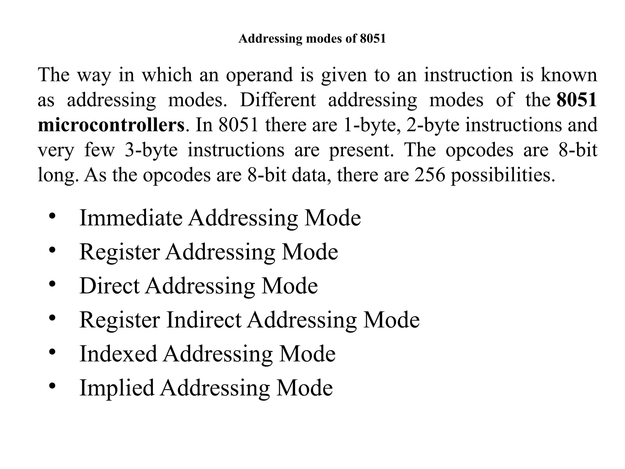 Addressing modes of 8051
• Immediate Addressing Mode
• Register Addressing Mode
• Direct Addressing Mode
• Register Indirect Addressing Mode
• Indexed Addressing Mode
• Implied Addressing Mode
The way in which an operand is given to an instruction is known
as addressing modes. Different addressing modes of the 8051
microcontrollers. In 8051 there are 1-byte, 2-byte instructions and
very few 3-byte instructions are present. The opcodes are 8-bit
long. As the opcodes are 8-bit data, there are 256 possibilities.
 