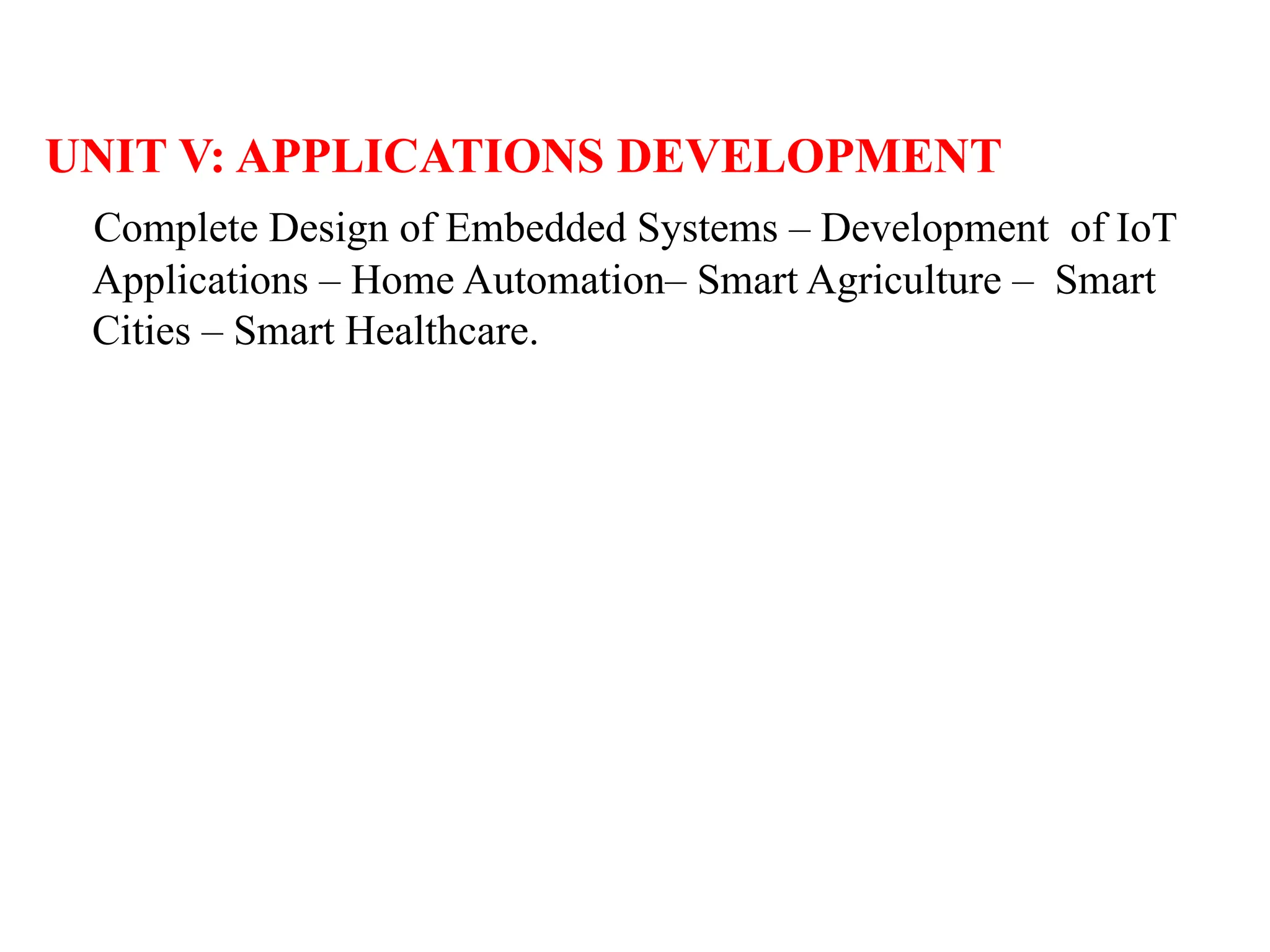 UNIT V: APPLICATIONS DEVELOPMENT
Complete Design of Embedded Systems – Development of IoT
Applications – Home Automation– Smart Agriculture – Smart
Cities – Smart Healthcare.
 