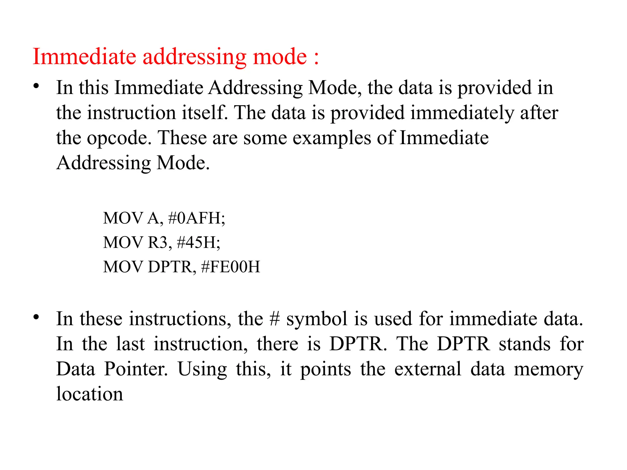 Immediate addressing mode :
• In this Immediate Addressing Mode, the data is provided in
the instruction itself. The data is provided immediately after
the opcode. These are some examples of Immediate
Addressing Mode.
MOV A, #0AFH;
MOV R3, #45H;
MOV DPTR, #FE00H
• In these instructions, the # symbol is used for immediate data.
In the last instruction, there is DPTR. The DPTR stands for
Data Pointer. Using this, it points the external data memory
location
 