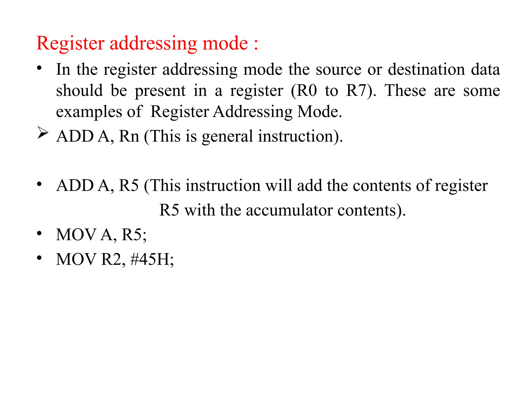 Register addressing mode :
• In the register addressing mode the source or destination data
should be present in a register (R0 to R7). These are some
examples of Register Addressing Mode.
 ADD A, Rn (This is general instruction).
• ADD A, R5 (This instruction will add the contents of register
R5 with the accumulator contents).
• MOV A, R5;
• MOV R2, #45H;
 