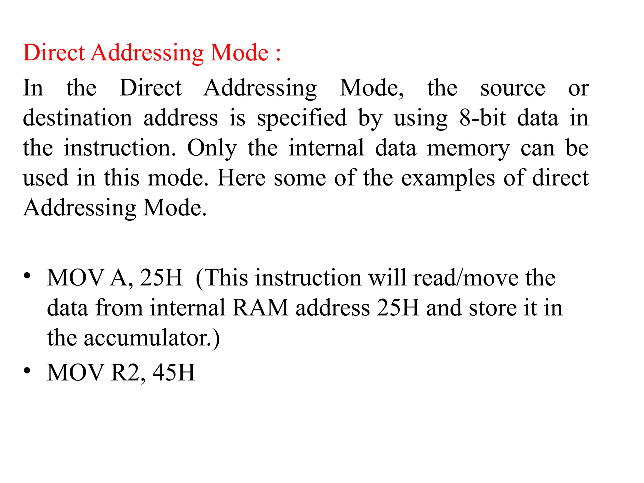 Direct Addressing Mode :
In the Direct Addressing Mode, the source or
destination address is specified by using 8-bit data in
the instruction. Only the internal data memory can be
used in this mode. Here some of the examples of direct
Addressing Mode.
• MOV A, 25H (This instruction will read/move the
data from internal RAM address 25H and store it in
the accumulator.)
• MOV R2, 45H
 