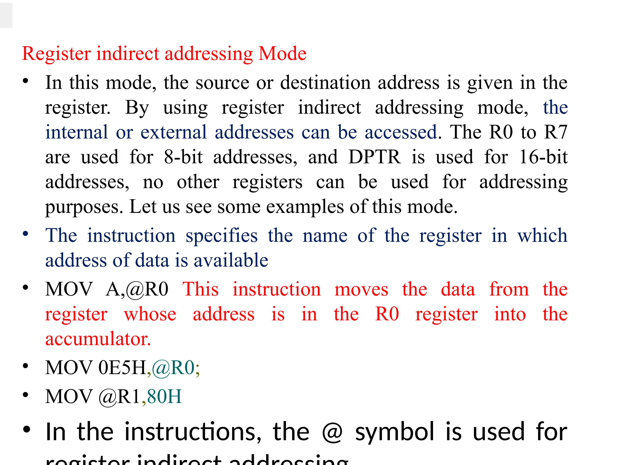Register indirect addressing Mode
• In this mode, the source or destination address is given in the
register. By using register indirect addressing mode, the
internal or external addresses can be accessed. The R0 to R7
are used for 8-bit addresses, and DPTR is used for 16-bit
addresses, no other registers can be used for addressing
purposes. Let us see some examples of this mode.
• The instruction specifies the name of the register in which
address of data is available
• MOV A,@R0 This instruction moves the data from the
register whose address is in the R0 register into the
accumulator.
• MOV 0E5H,@R0;
• MOV @R1,80H
• In the instructions, the @ symbol is used for
 