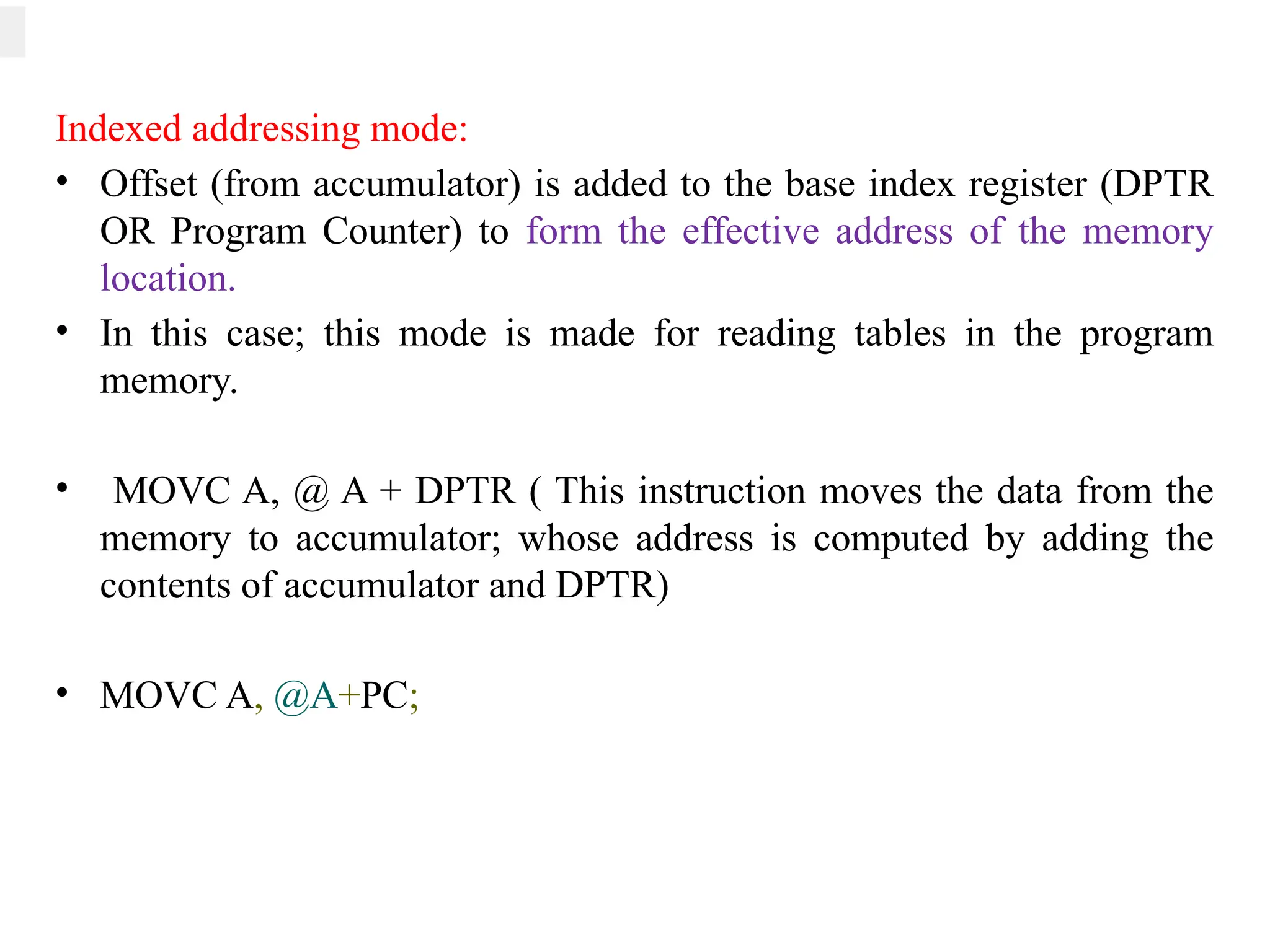 Indexed addressing mode:
• Offset (from accumulator) is added to the base index register (DPTR
OR Program Counter) to form the effective address of the memory
location.
• In this case; this mode is made for reading tables in the program
memory.
• MOVC A, @ A + DPTR ( This instruction moves the data from the
memory to accumulator; whose address is computed by adding the
contents of accumulator and DPTR)
• MOVC A, @A+PC;
 