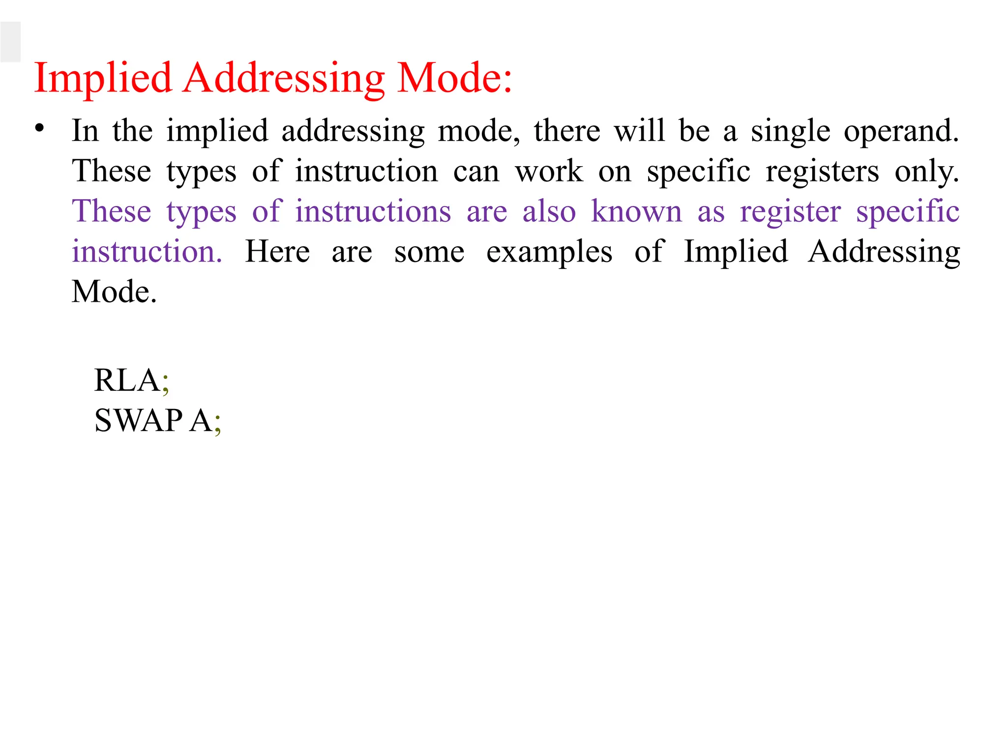 Implied Addressing Mode:
• In the implied addressing mode, there will be a single operand.
These types of instruction can work on specific registers only.
These types of instructions are also known as register specific
instruction. Here are some examples of Implied Addressing
Mode.
RLA;
SWAP A;
 
