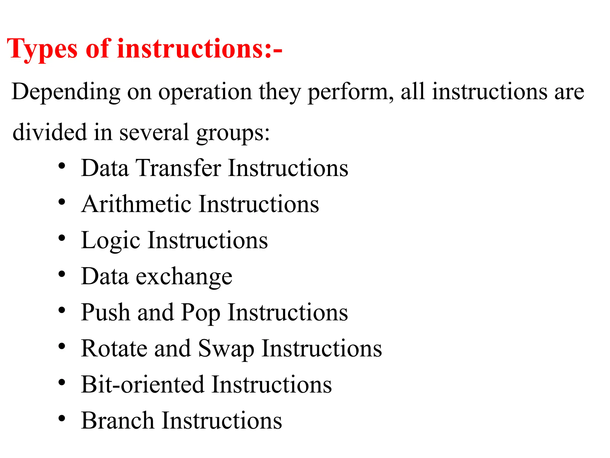 Types of instructions:-
Depending on operation they perform, all instructions are
divided in several groups:
• Data Transfer Instructions
• Arithmetic Instructions
• Logic Instructions
• Data exchange
• Push and Pop Instructions
• Rotate and Swap Instructions
• Bit-oriented Instructions
• Branch Instructions
 