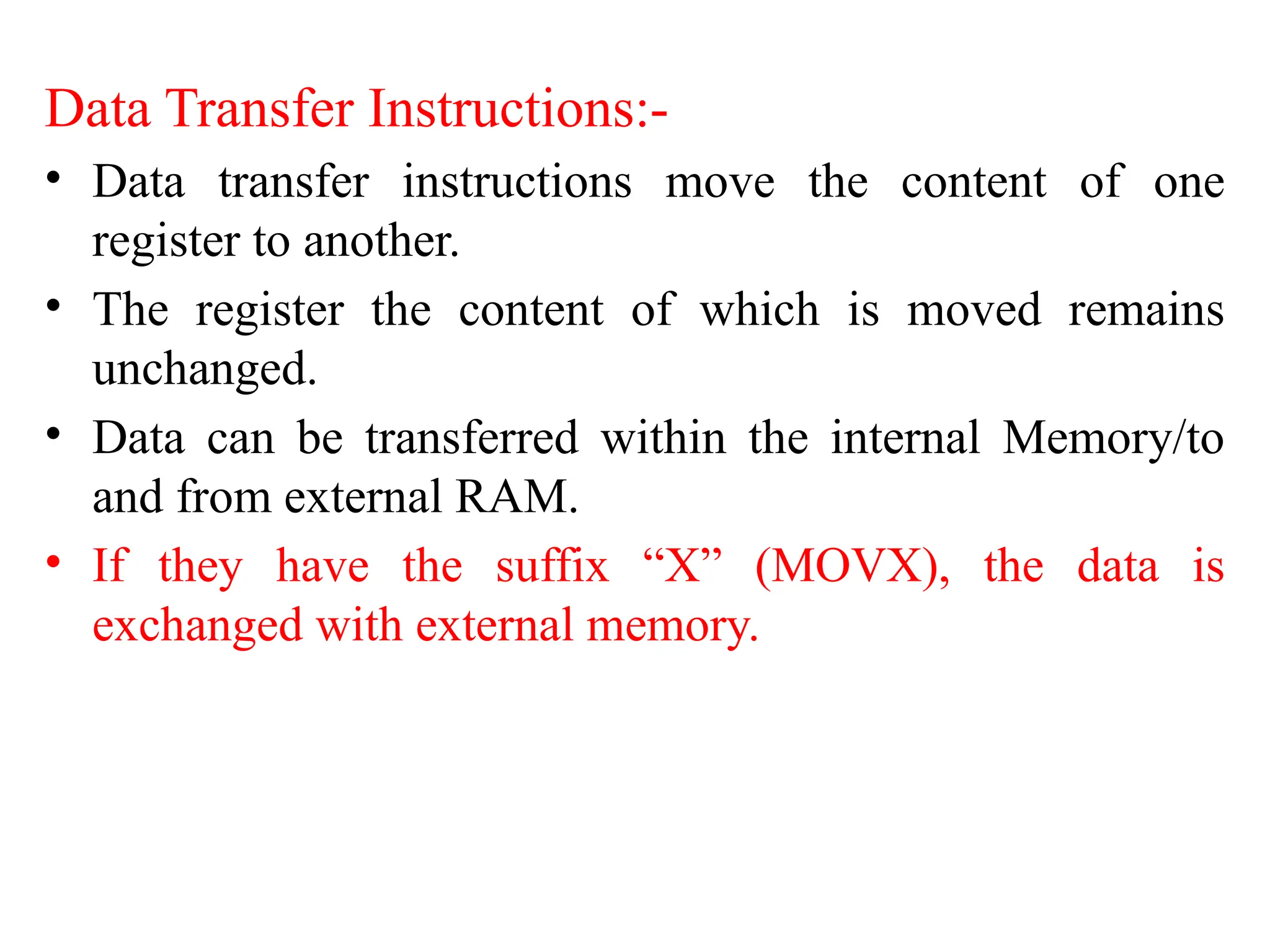 Data Transfer Instructions:-
• Data transfer instructions move the content of one
register to another.
• The register the content of which is moved remains
unchanged.
• Data can be transferred within the internal Memory/to
and from external RAM.
• If they have the suffix “X” (MOVX), the data is
exchanged with external memory.
 