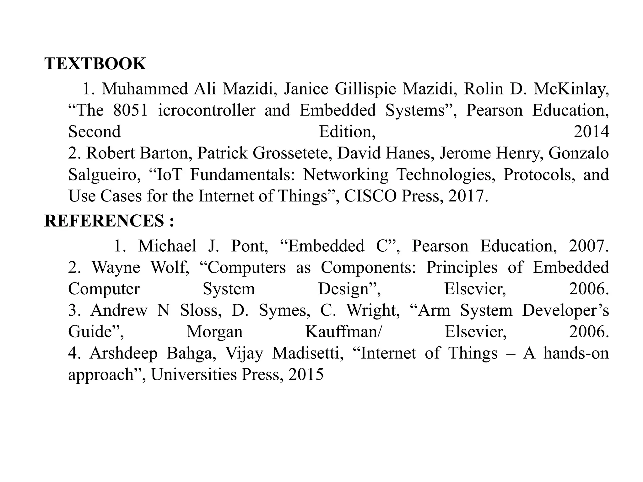 TEXTBOOK
1. Muhammed Ali Mazidi, Janice Gillispie Mazidi, Rolin D. McKinlay,
“The 8051 icrocontroller and Embedded Systems”, Pearson Education,
Second Edition, 2014
2. Robert Barton, Patrick Grossetete, David Hanes, Jerome Henry, Gonzalo
Salgueiro, “IoT Fundamentals: Networking Technologies, Protocols, and
Use Cases for the Internet of Things”, CISCO Press, 2017.
REFERENCES :
1. Michael J. Pont, “Embedded C”, Pearson Education, 2007.
2. Wayne Wolf, “Computers as Components: Principles of Embedded
Computer System Design”, Elsevier, 2006.
3. Andrew N Sloss, D. Symes, C. Wright, “Arm System Developer’s
Guide”, Morgan Kauffman/ Elsevier, 2006.
4. Arshdeep Bahga, Vijay Madisetti, “Internet of Things – A hands-on
approach”, Universities Press, 2015
 