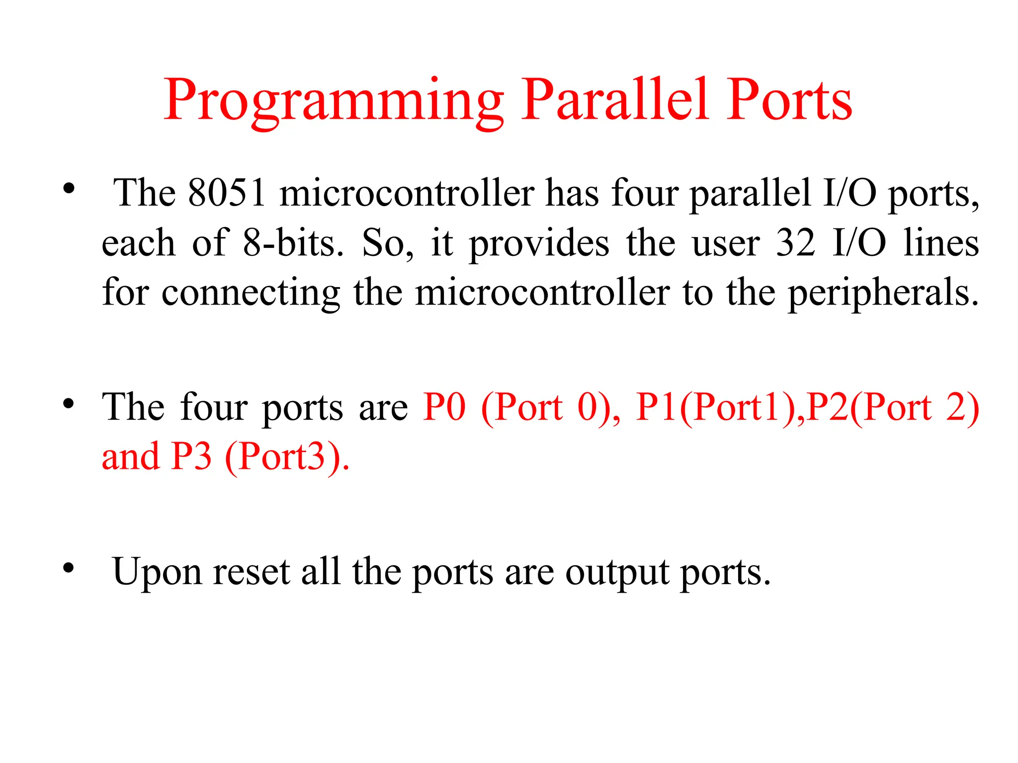 Programming Parallel Ports
• The 8051 microcontroller has four parallel I/O ports,
each of 8-bits. So, it provides the user 32 I/O lines
for connecting the microcontroller to the peripherals.
• The four ports are P0 (Port 0), P1(Port1),P2(Port 2)
and P3 (Port3).
• Upon reset all the ports are output ports.
 