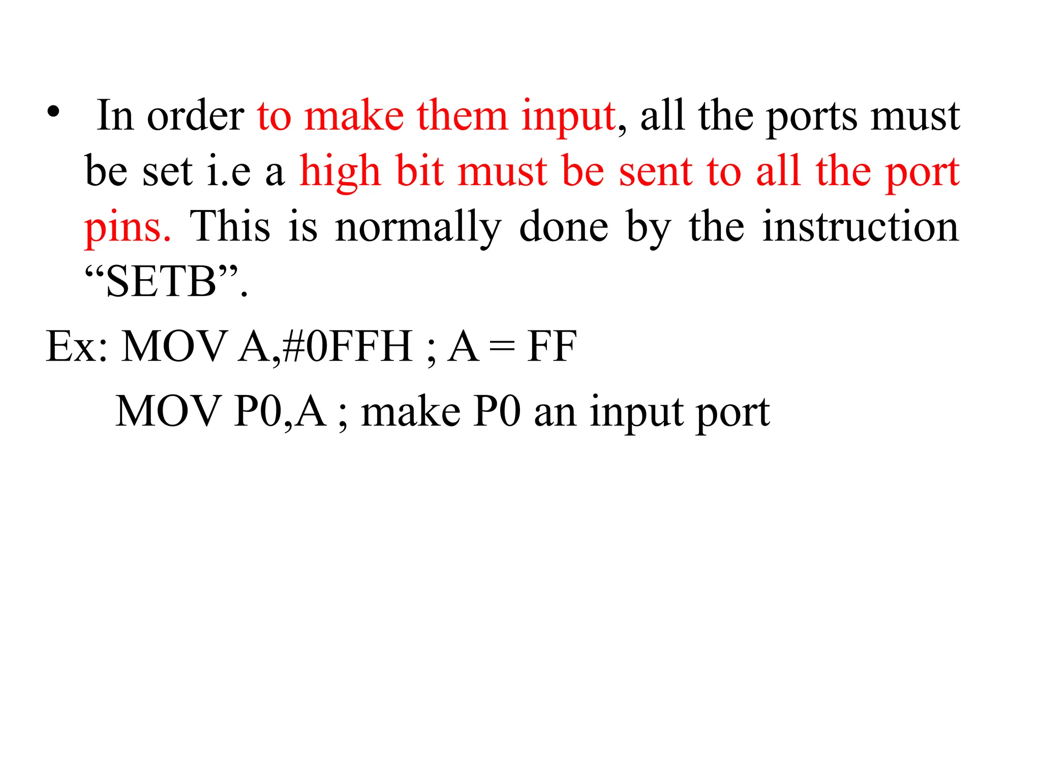 • In order to make them input, all the ports must
be set i.e a high bit must be sent to all the port
pins. This is normally done by the instruction
“SETB”.
Ex: MOV A,#0FFH ; A = FF
MOV P0,A ; make P0 an input port
 