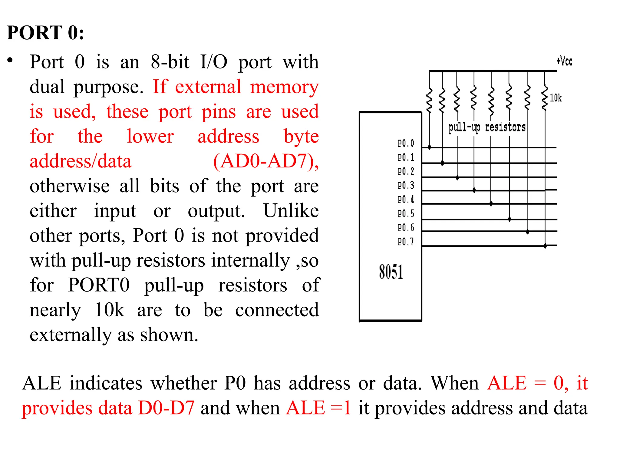 PORT 0:
• Port 0 is an 8-bit I/O port with
dual purpose. If external memory
is used, these port pins are used
for the lower address byte
address/data (AD0-AD7),
otherwise all bits of the port are
either input or output. Unlike
other ports, Port 0 is not provided
with pull-up resistors internally ,so
for PORT0 pull-up resistors of
nearly 10k are to be connected
externally as shown.
ALE indicates whether P0 has address or data. When ALE = 0, it
provides data D0-D7 and when ALE =1 it provides address and data
 