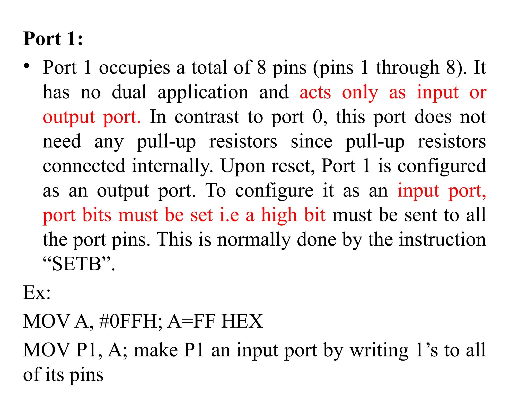 Port 1:
• Port 1 occupies a total of 8 pins (pins 1 through 8). It
has no dual application and acts only as input or
output port. In contrast to port 0, this port does not
need any pull-up resistors since pull-up resistors
connected internally. Upon reset, Port 1 is configured
as an output port. To configure it as an input port,
port bits must be set i.e a high bit must be sent to all
the port pins. This is normally done by the instruction
“SETB”.
Ex:
MOV A, #0FFH; A=FF HEX
MOV P1, A; make P1 an input port by writing 1’s to all
of its pins
 
