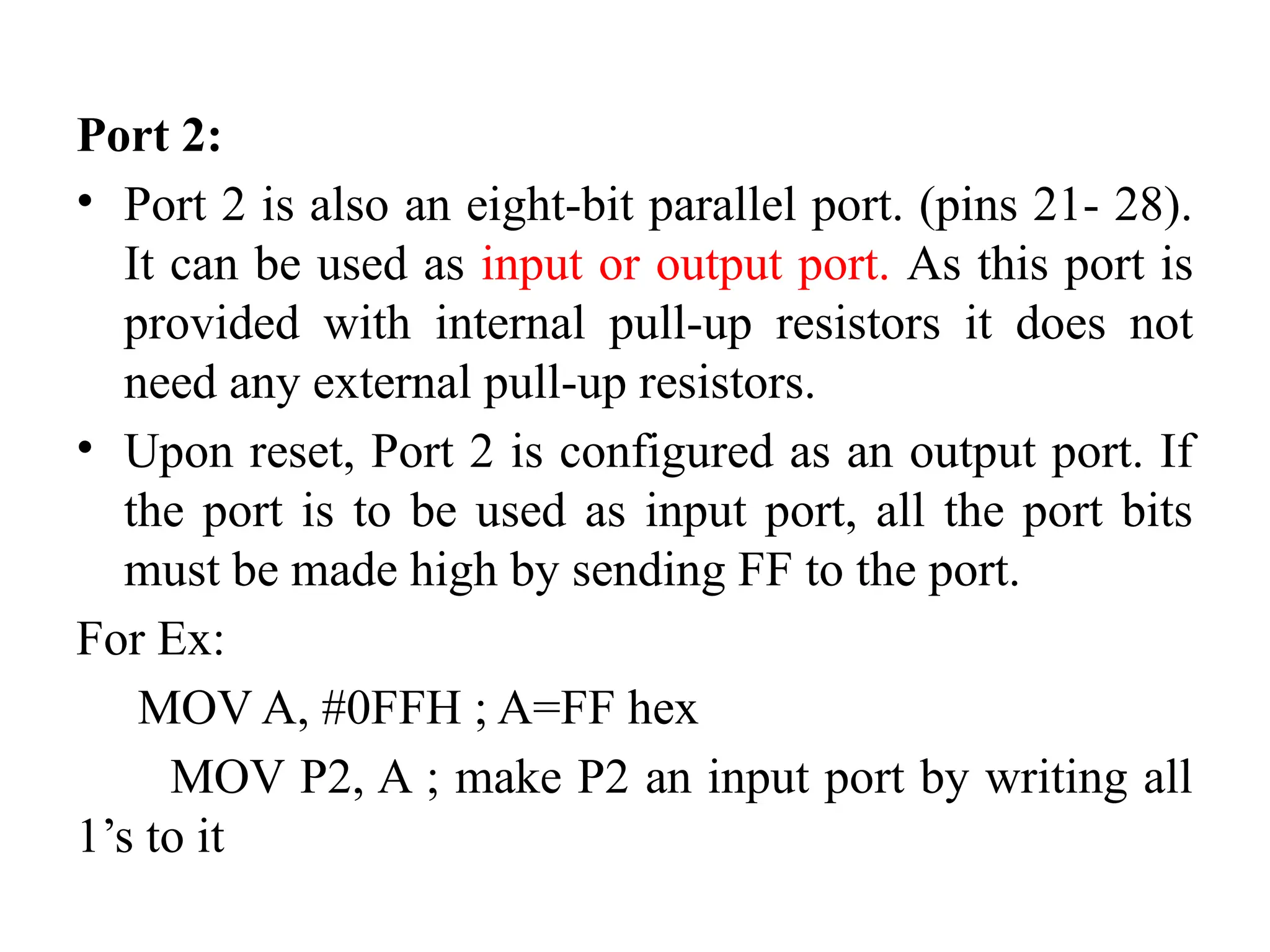 Port 2:
• Port 2 is also an eight-bit parallel port. (pins 21- 28).
It can be used as input or output port. As this port is
provided with internal pull-up resistors it does not
need any external pull-up resistors.
• Upon reset, Port 2 is configured as an output port. If
the port is to be used as input port, all the port bits
must be made high by sending FF to the port.
For Ex:
MOV A, #0FFH ; A=FF hex
MOV P2, A ; make P2 an input port by writing all
1’s to it
 