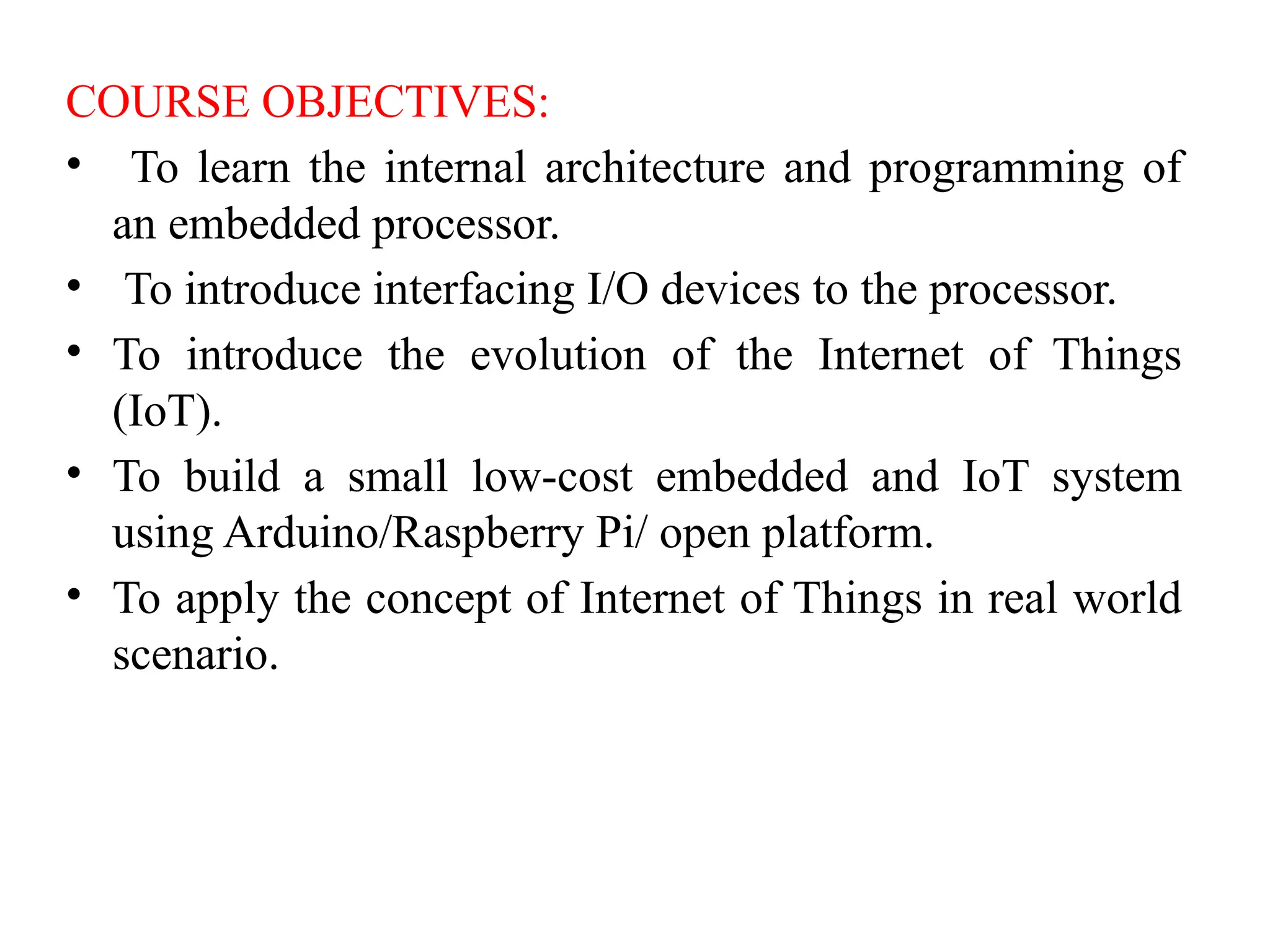 COURSE OBJECTIVES:
• To learn the internal architecture and programming of
an embedded processor.
• To introduce interfacing I/O devices to the processor.
• To introduce the evolution of the Internet of Things
(IoT).
• To build a small low-cost embedded and IoT system
using Arduino/Raspberry Pi/ open platform.
• To apply the concept of Internet of Things in real world
scenario.
 