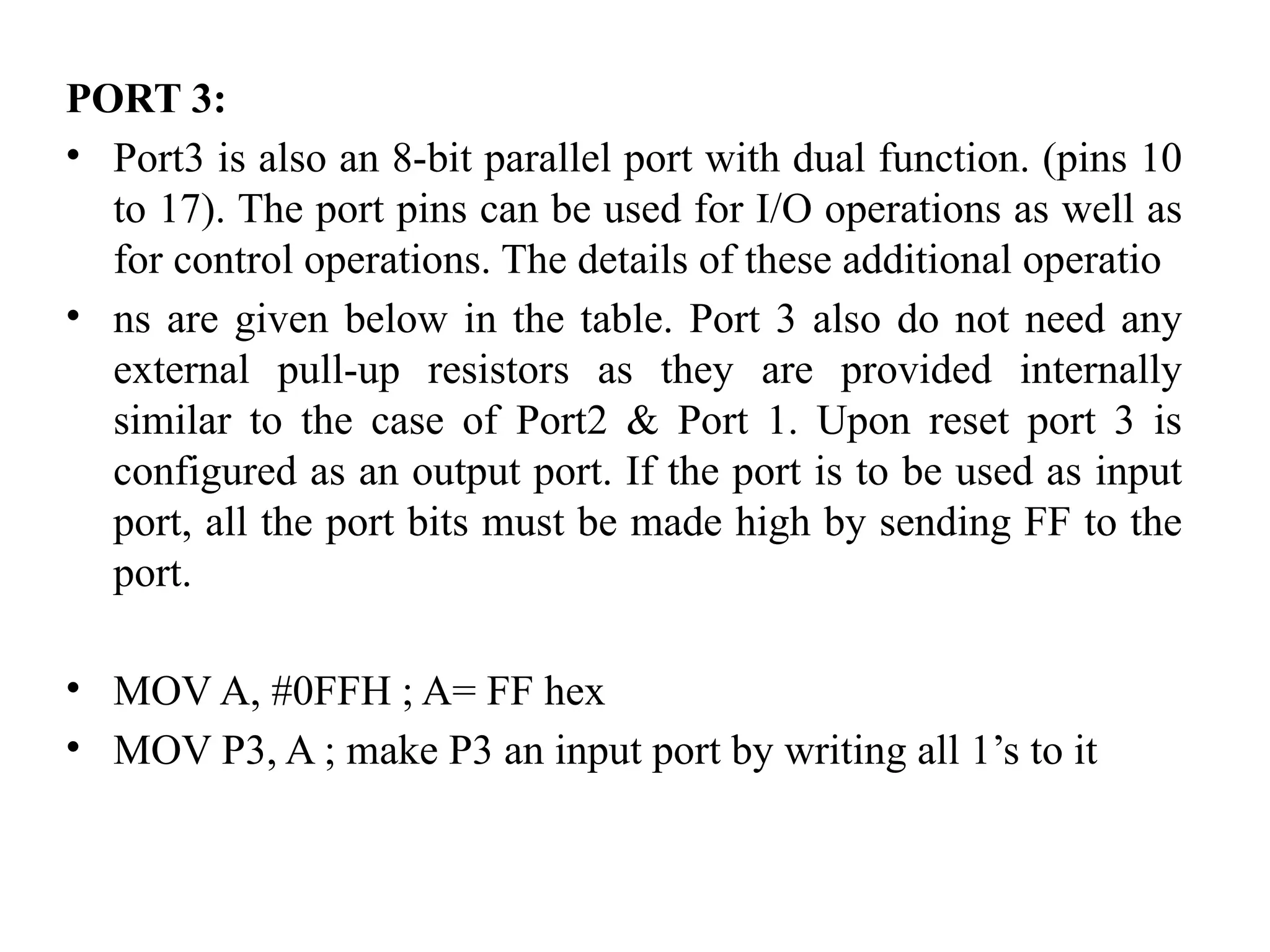PORT 3:
• Port3 is also an 8-bit parallel port with dual function. (pins 10
to 17). The port pins can be used for I/O operations as well as
for control operations. The details of these additional operatio
• ns are given below in the table. Port 3 also do not need any
external pull-up resistors as they are provided internally
similar to the case of Port2 & Port 1. Upon reset port 3 is
configured as an output port. If the port is to be used as input
port, all the port bits must be made high by sending FF to the
port.
• MOV A, #0FFH ; A= FF hex
• MOV P3, A ; make P3 an input port by writing all 1’s to it
 