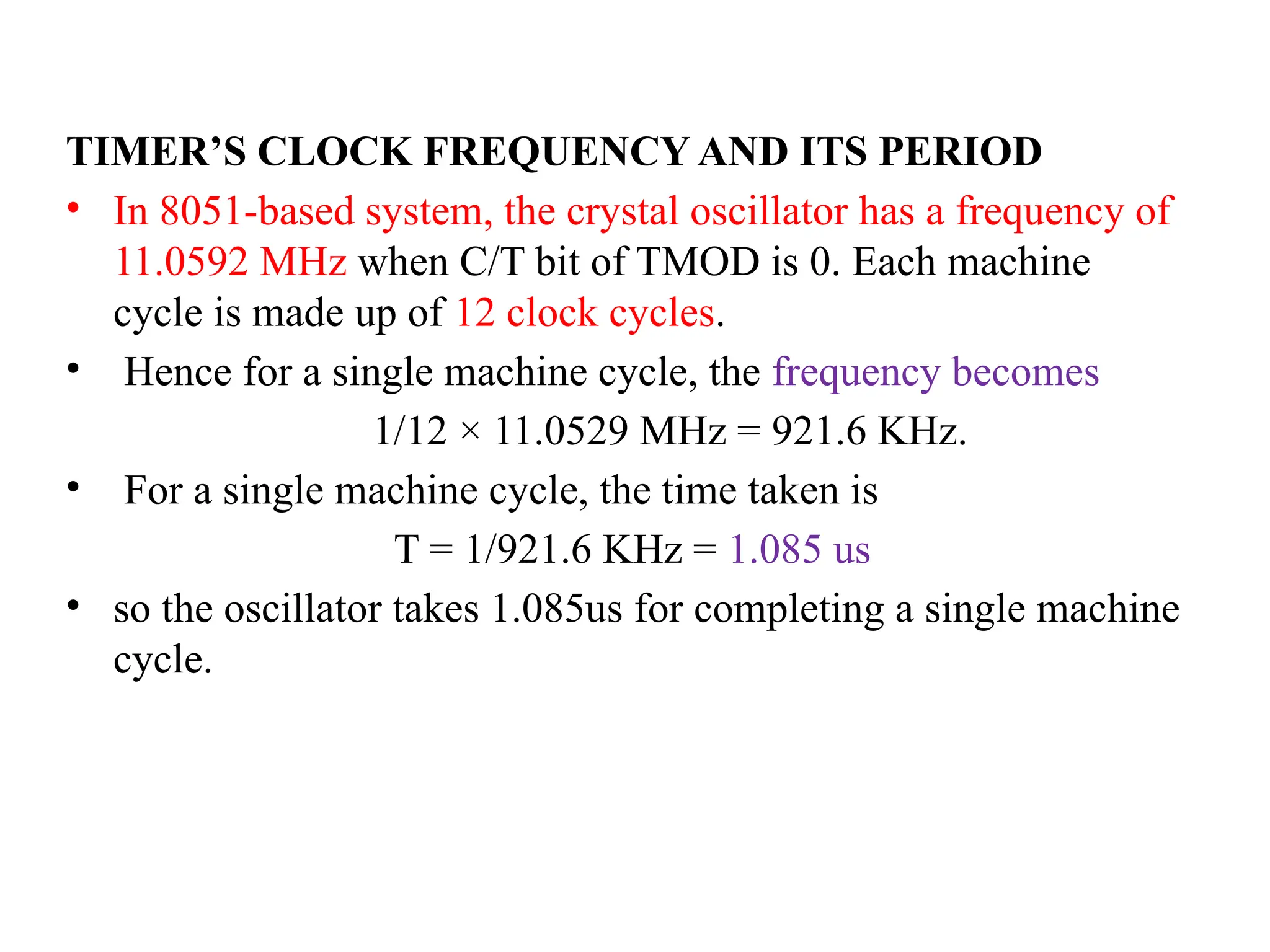 TIMER’S CLOCK FREQUENCY AND ITS PERIOD
• In 8051-based system, the crystal oscillator has a frequency of
11.0592 MHz when C/T bit of TMOD is 0. Each machine
cycle is made up of 12 clock cycles.
• Hence for a single machine cycle, the frequency becomes
1/12 × 11.0529 MHz = 921.6 KHz.
• For a single machine cycle, the time taken is
T = 1/921.6 KHz = 1.085 us
• so the oscillator takes 1.085us for completing a single machine
cycle.
 