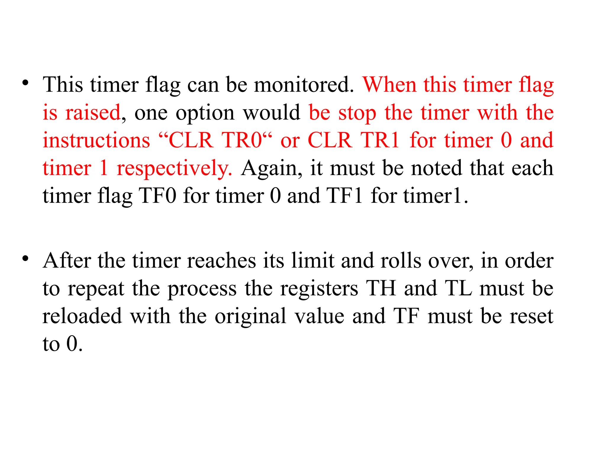 • This timer flag can be monitored. When this timer flag
is raised, one option would be stop the timer with the
instructions “CLR TR0“ or CLR TR1 for timer 0 and
timer 1 respectively. Again, it must be noted that each
timer flag TF0 for timer 0 and TF1 for timer1.
• After the timer reaches its limit and rolls over, in order
to repeat the process the registers TH and TL must be
reloaded with the original value and TF must be reset
to 0.
 