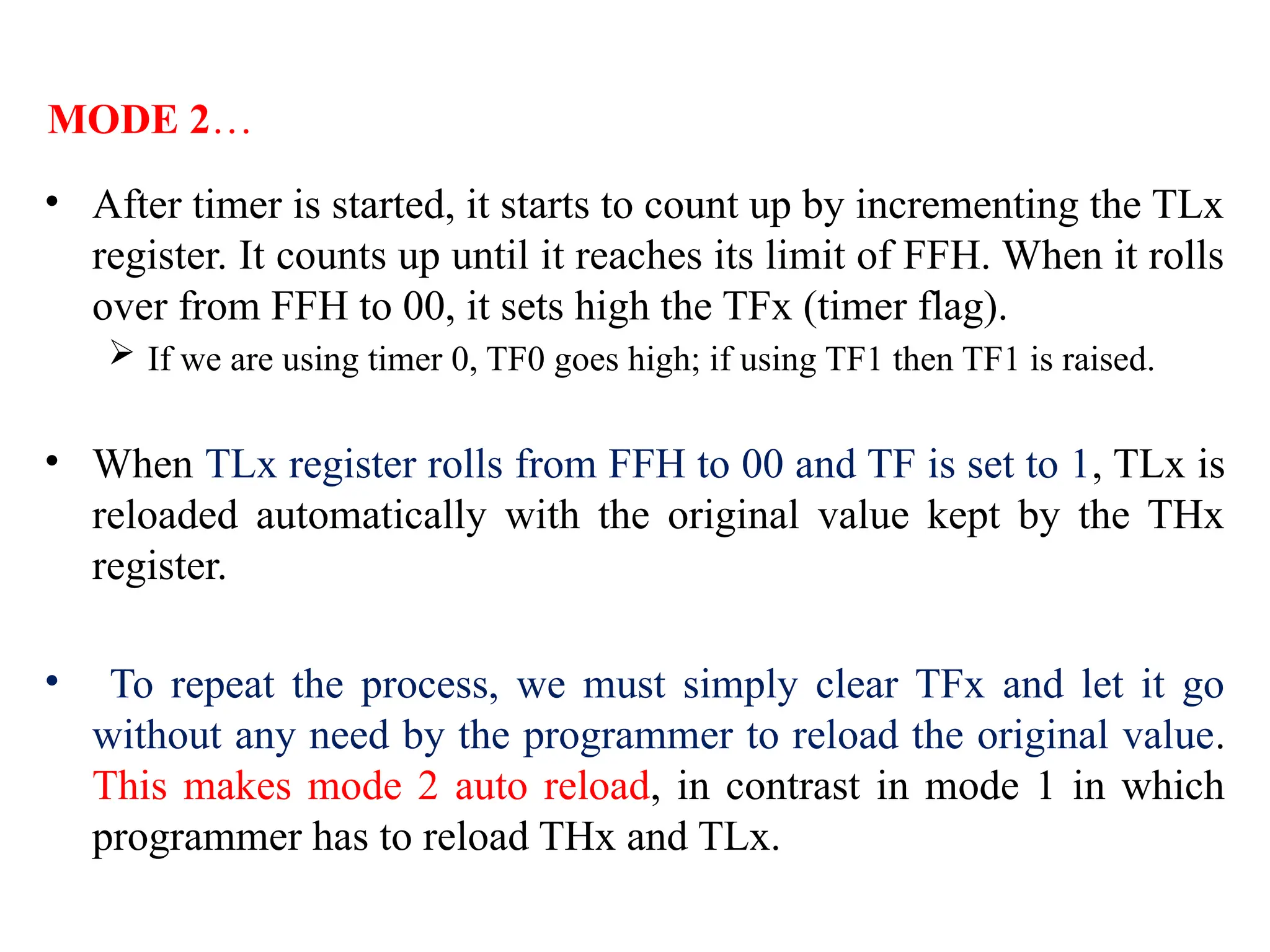 • After timer is started, it starts to count up by incrementing the TLx
register. It counts up until it reaches its limit of FFH. When it rolls
over from FFH to 00, it sets high the TFx (timer flag).
 If we are using timer 0, TF0 goes high; if using TF1 then TF1 is raised.
• When TLx register rolls from FFH to 00 and TF is set to 1, TLx is
reloaded automatically with the original value kept by the THx
register.
• To repeat the process, we must simply clear TFx and let it go
without any need by the programmer to reload the original value.
This makes mode 2 auto reload, in contrast in mode 1 in which
programmer has to reload THx and TLx.
MODE 2…
 
