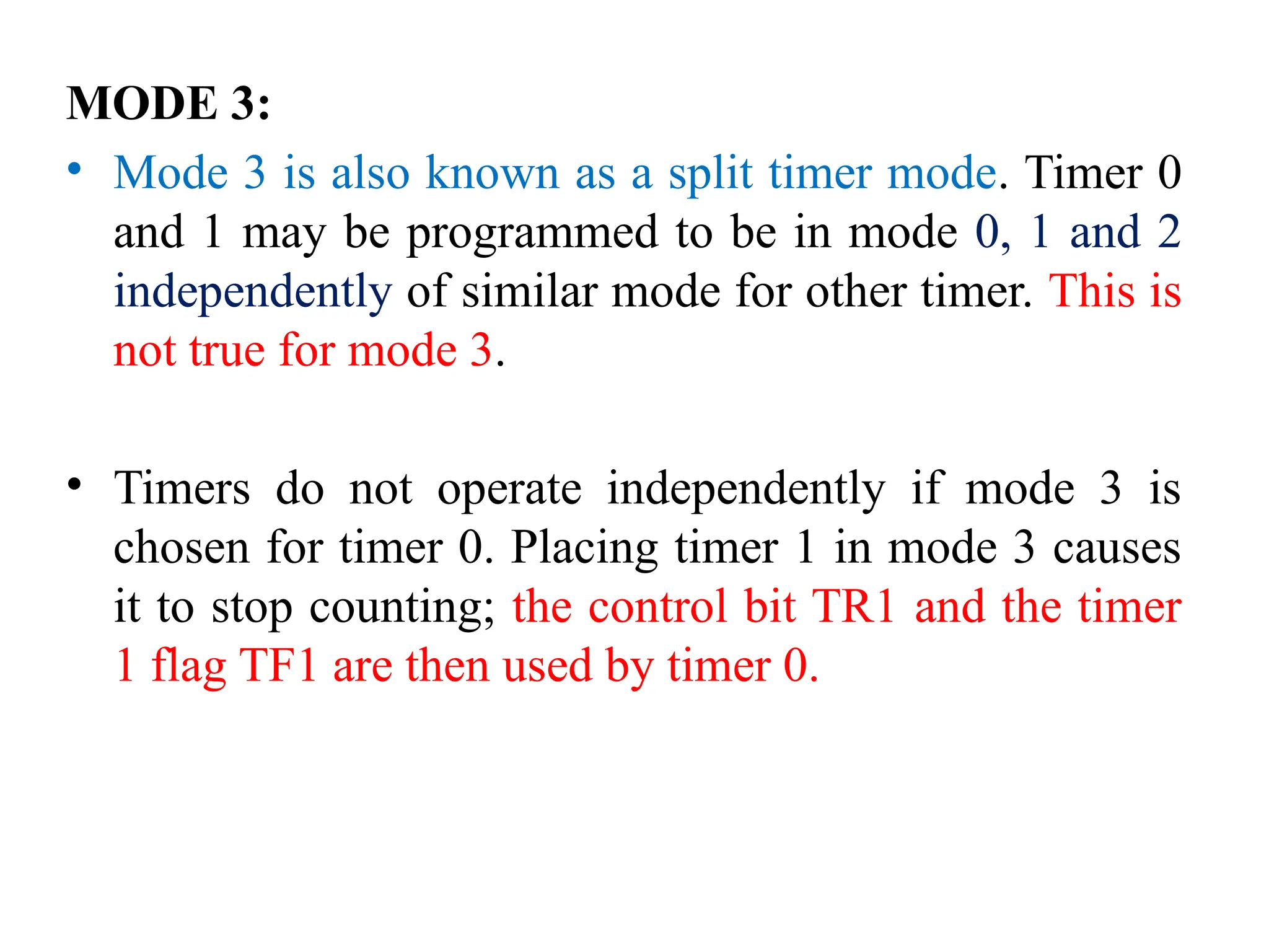 MODE 3:
• Mode 3 is also known as a split timer mode. Timer 0
and 1 may be programmed to be in mode 0, 1 and 2
independently of similar mode for other timer. This is
not true for mode 3.
• Timers do not operate independently if mode 3 is
chosen for timer 0. Placing timer 1 in mode 3 causes
it to stop counting; the control bit TR1 and the timer
1 flag TF1 are then used by timer 0.
 