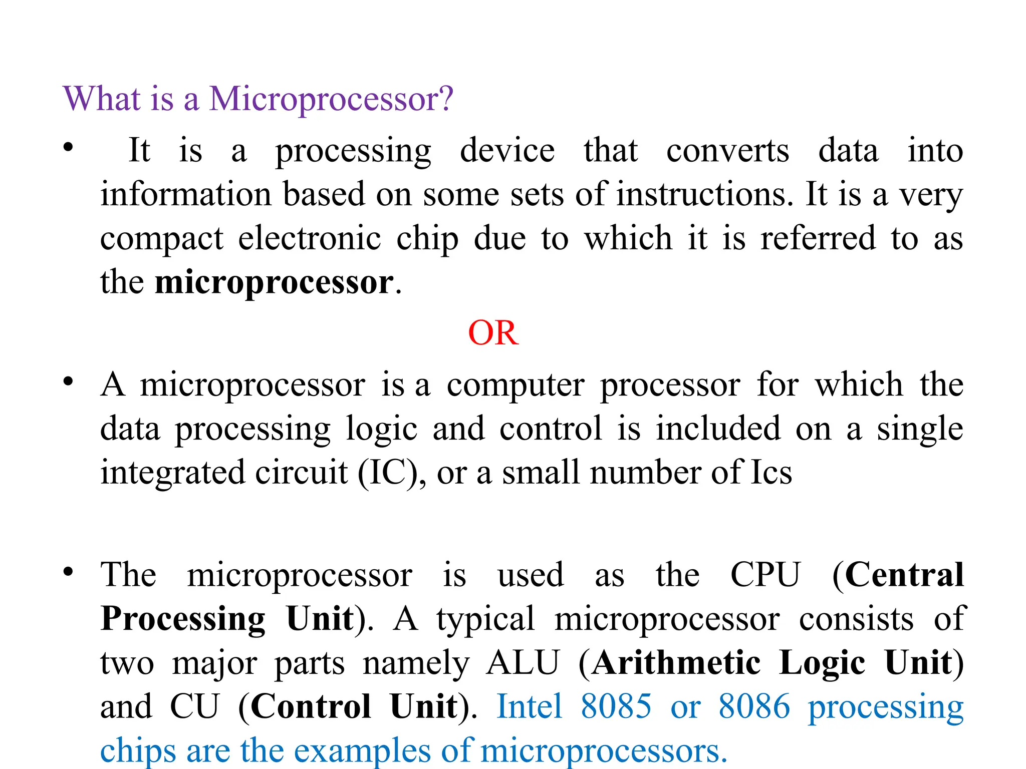 What is a Microprocessor?
• It is a processing device that converts data into
information based on some sets of instructions. It is a very
compact electronic chip due to which it is referred to as
the microprocessor.
OR
• A microprocessor is a computer processor for which the
data processing logic and control is included on a single
integrated circuit (IC), or a small number of Ics
• The microprocessor is used as the CPU (Central
Processing Unit). A typical microprocessor consists of
two major parts namely ALU (Arithmetic Logic Unit)
and CU (Control Unit). Intel 8085 or 8086 processing
chips are the examples of microprocessors.
 