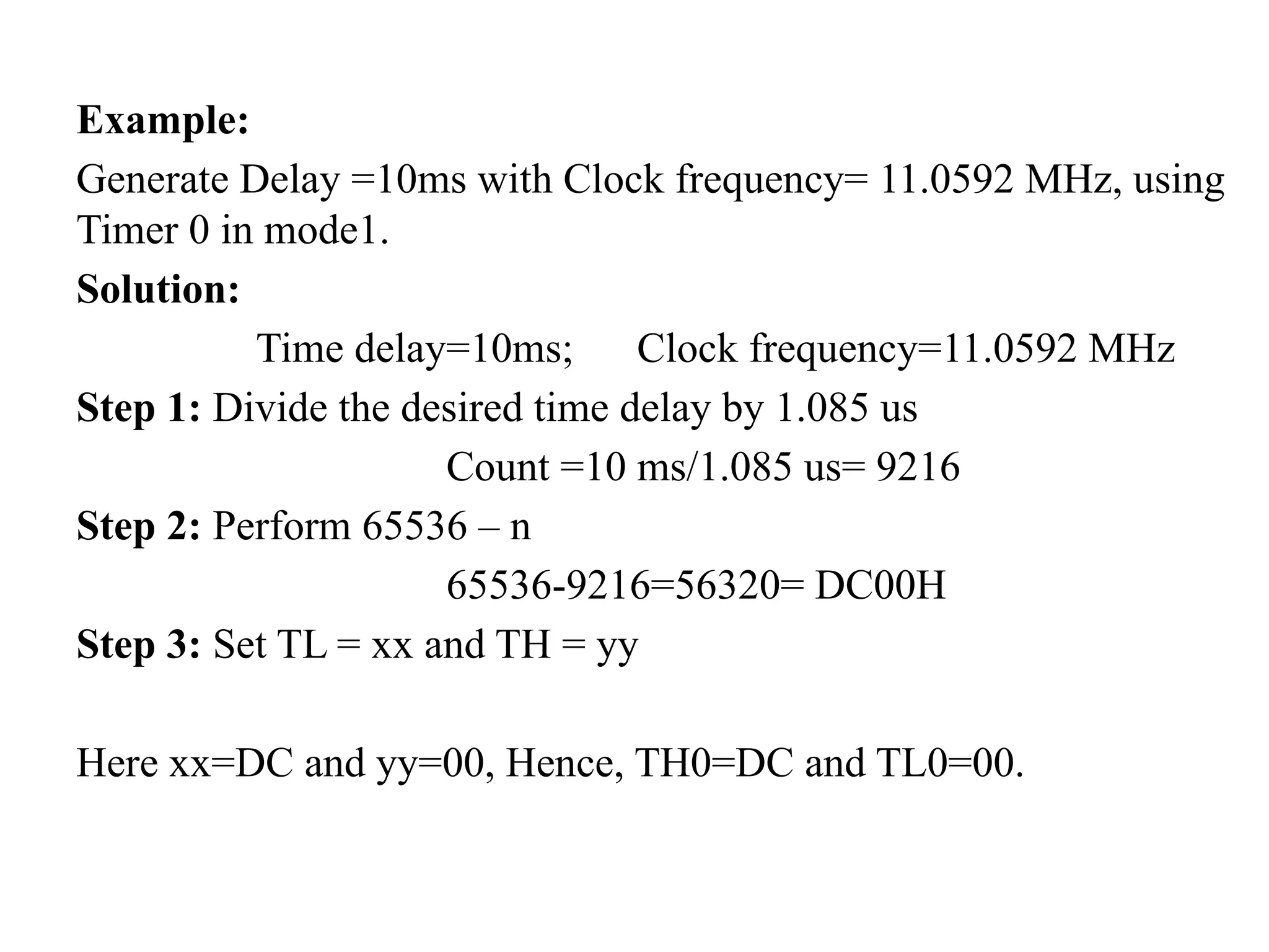 Example:
Generate Delay =10ms with Clock frequency= 11.0592 MHz, using
Timer 0 in mode1.
Solution:
Time delay=10ms; Clock frequency=11.0592 MHz
Step 1: Divide the desired time delay by 1.085 us
Count =10 ms/1.085 us= 9216
Step 2: Perform 65536 – n
65536-9216=56320= DC00H
Step 3: Set TL = xx and TH = yy
Here xx=DC and yy=00, Hence, TH0=DC and TL0=00.
 