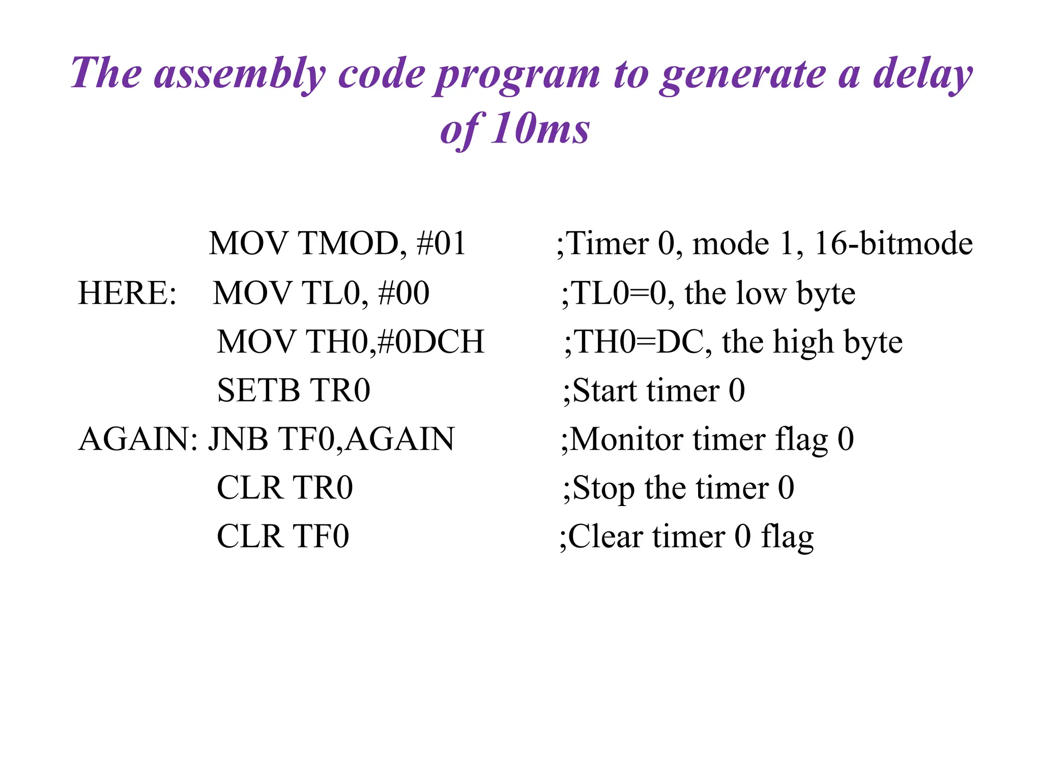 The assembly code program to generate a delay
of 10ms
MOV TMOD, #01 ;Timer 0, mode 1, 16-bitmode
HERE: MOV TL0, #00 ;TL0=0, the low byte
MOV TH0,#0DCH ;TH0=DC, the high byte
SETB TR0 ;Start timer 0
AGAIN: JNB TF0,AGAIN ;Monitor timer flag 0
CLR TR0 ;Stop the timer 0
CLR TF0 ;Clear timer 0 flag
 