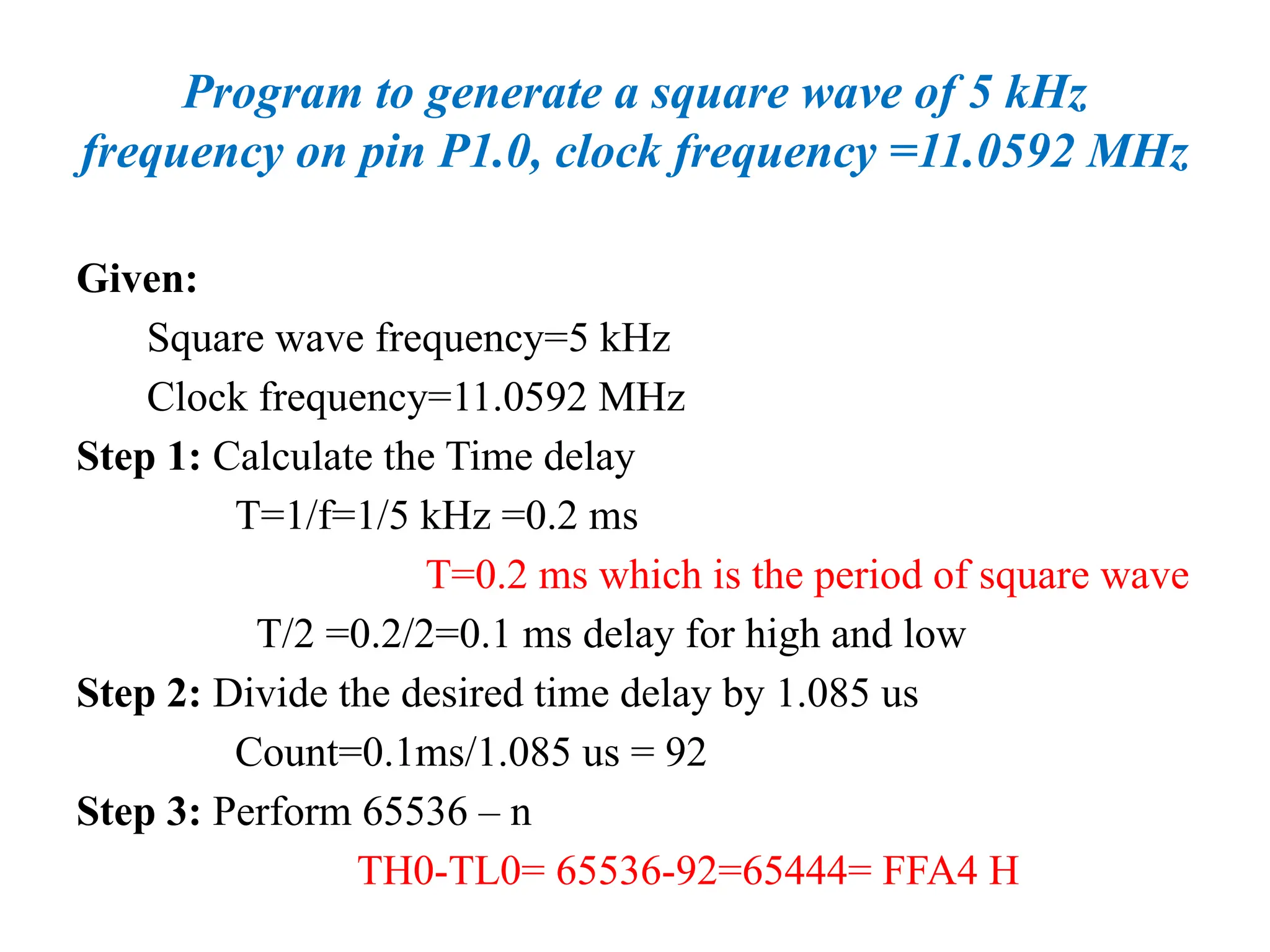 Program to generate a square wave of 5 kHz
frequency on pin P1.0, clock frequency =11.0592 MHz
Given:
Square wave frequency=5 kHz
Clock frequency=11.0592 MHz
Step 1: Calculate the Time delay
T=1/f=1/5 kHz =0.2 ms
T=0.2 ms which is the period of square wave
T/2 =0.2/2=0.1 ms delay for high and low
Step 2: Divide the desired time delay by 1.085 us
Count=0.1ms/1.085 us = 92
Step 3: Perform 65536 – n
TH0-TL0= 65536-92=65444= FFA4 H
 