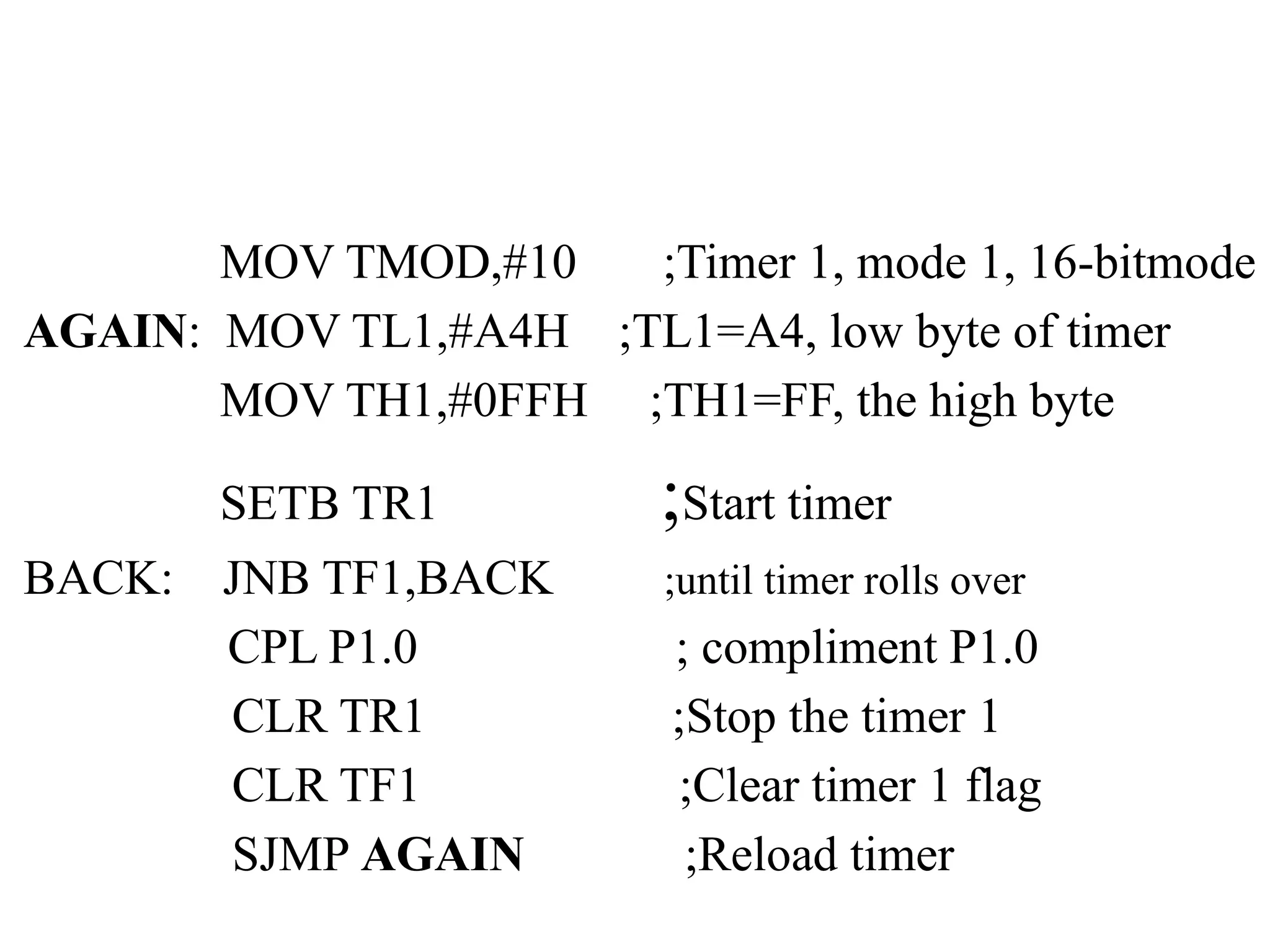 MOV TMOD,#10 ;Timer 1, mode 1, 16-bitmode
AGAIN: MOV TL1,#A4H ;TL1=A4, low byte of timer
MOV TH1,#0FFH ;TH1=FF, the high byte
SETB TR1 ;Start timer
BACK: JNB TF1,BACK ;until timer rolls over
CPL P1.0 ; compliment P1.0
CLR TR1 ;Stop the timer 1
CLR TF1 ;Clear timer 1 flag
SJMP AGAIN ;Reload timer
 