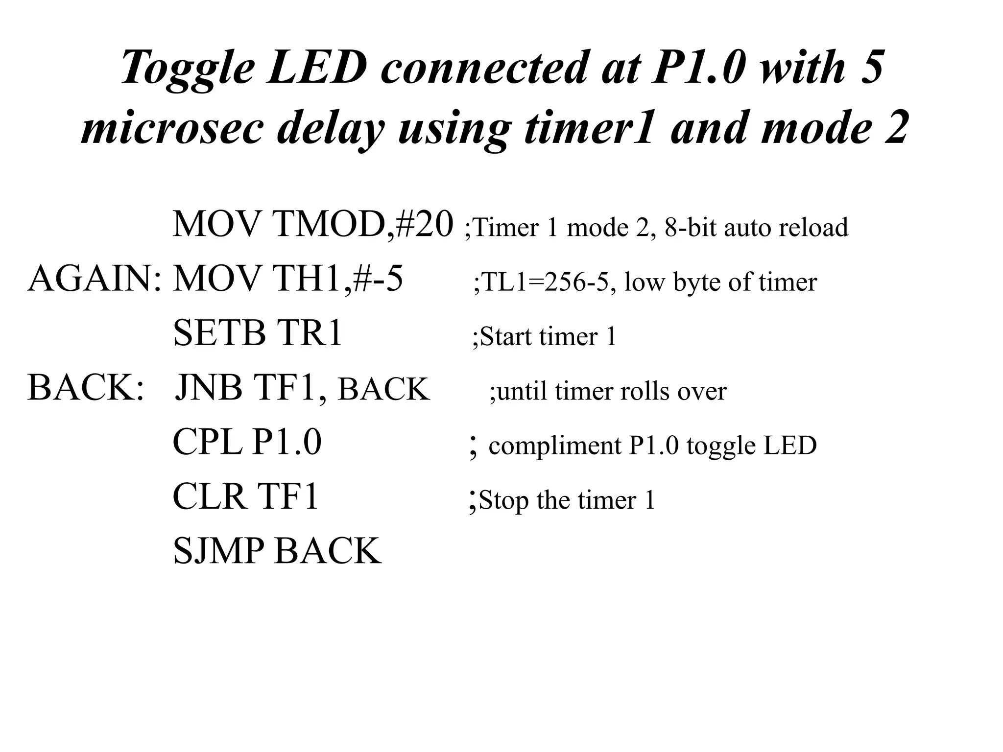 Toggle LED connected at P1.0 with 5
microsec delay using timer1 and mode 2
MOV TMOD,#20 ;Timer 1 mode 2, 8-bit auto reload
AGAIN: MOV TH1,#-5 ;TL1=256-5, low byte of timer
SETB TR1 ;Start timer 1
BACK: JNB TF1, BACK ;until timer rolls over
CPL P1.0 ; compliment P1.0 toggle LED
CLR TF1 ;Stop the timer 1
SJMP BACK
 