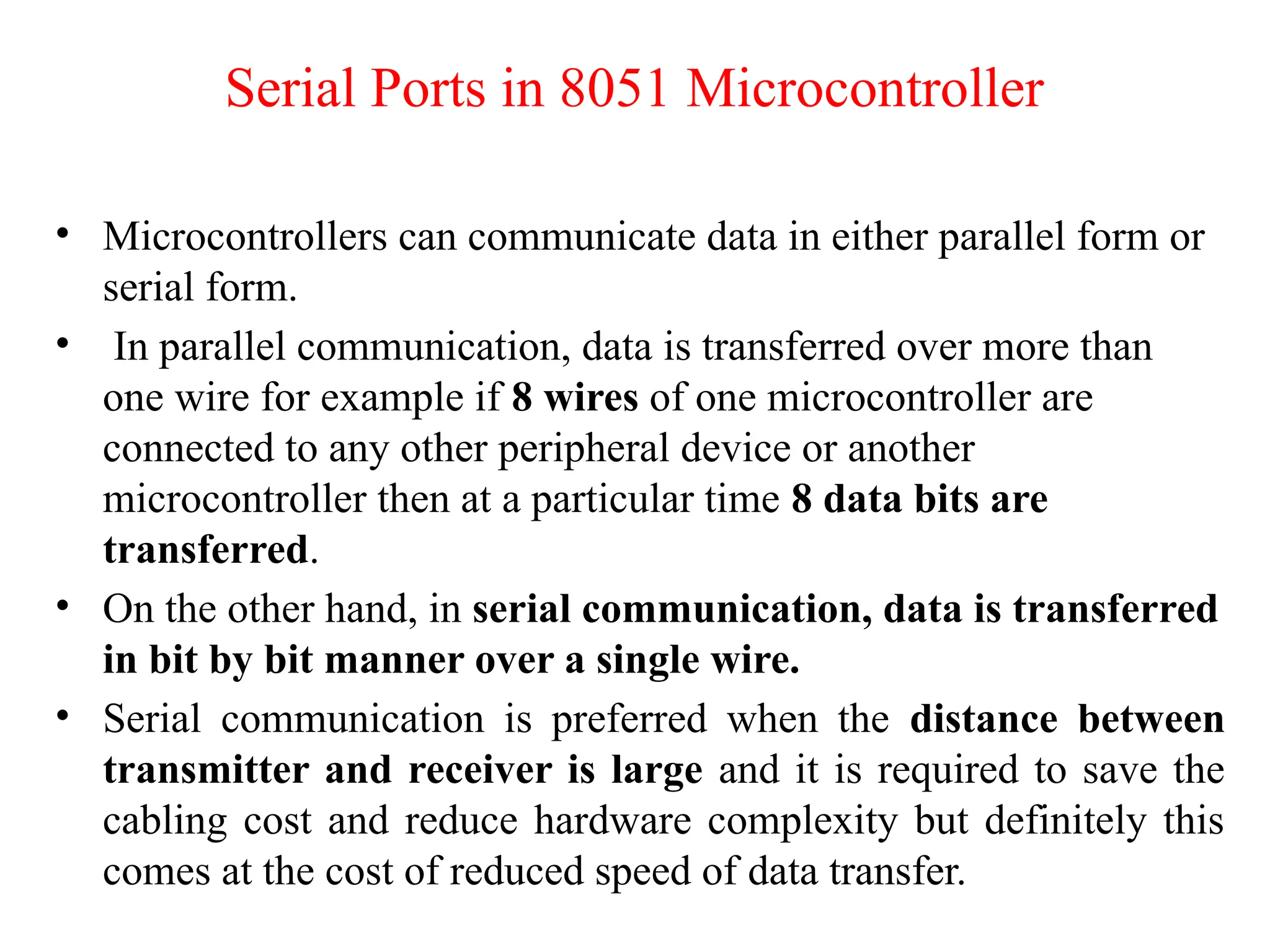 Serial Ports in 8051 Microcontroller
• Microcontrollers can communicate data in either parallel form or
serial form.
• In parallel communication, data is transferred over more than
one wire for example if 8 wires of one microcontroller are
connected to any other peripheral device or another
microcontroller then at a particular time 8 data bits are
transferred.
• On the other hand, in serial communication, data is transferred
in bit by bit manner over a single wire.
• Serial communication is preferred when the distance between
transmitter and receiver is large and it is required to save the
cabling cost and reduce hardware complexity but definitely this
comes at the cost of reduced speed of data transfer.
 
