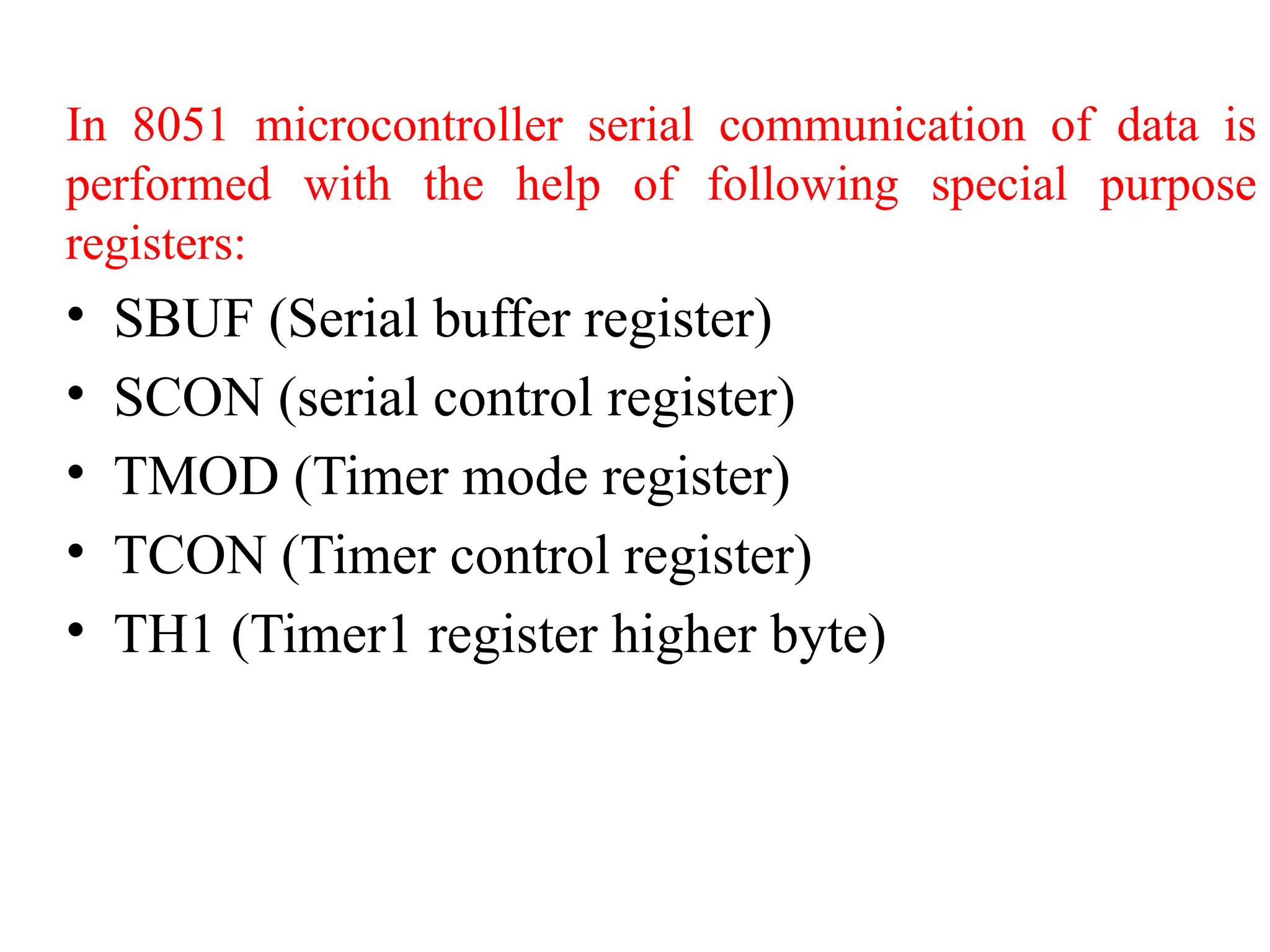 In 8051 microcontroller serial communication of data is
performed with the help of following special purpose
registers:
• SBUF (Serial buffer register)
• SCON (serial control register)
• TMOD (Timer mode register)
• TCON (Timer control register)
• TH1 (Timer1 register higher byte)
 