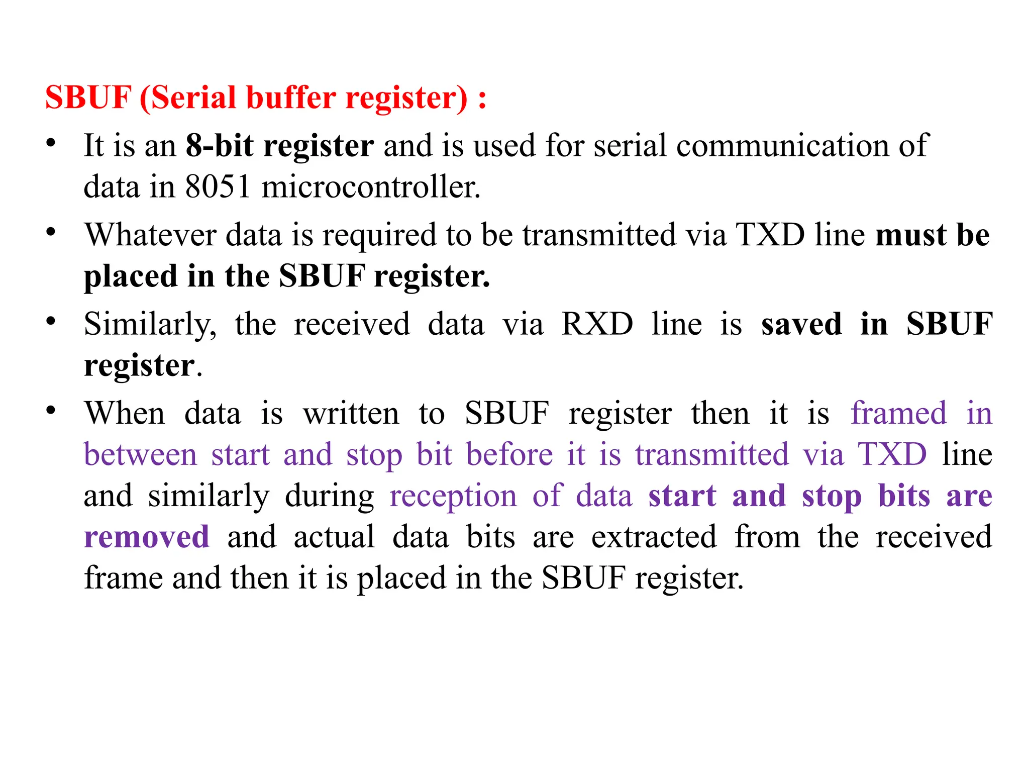 SBUF (Serial buffer register) :
• It is an 8-bit register and is used for serial communication of
data in 8051 microcontroller.
• Whatever data is required to be transmitted via TXD line must be
placed in the SBUF register.
• Similarly, the received data via RXD line is saved in SBUF
register.
• When data is written to SBUF register then it is framed in
between start and stop bit before it is transmitted via TXD line
and similarly during reception of data start and stop bits are
removed and actual data bits are extracted from the received
frame and then it is placed in the SBUF register.
 