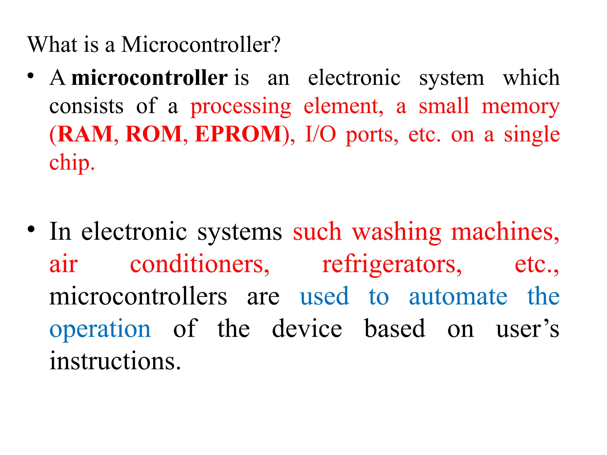 What is a Microcontroller?
• A microcontroller is an electronic system which
consists of a processing element, a small memory
(RAM, ROM, EPROM), I/O ports, etc. on a single
chip.
• In electronic systems such washing machines,
air conditioners, refrigerators, etc.,
microcontrollers are used to automate the
operation of the device based on user’s
instructions.
 