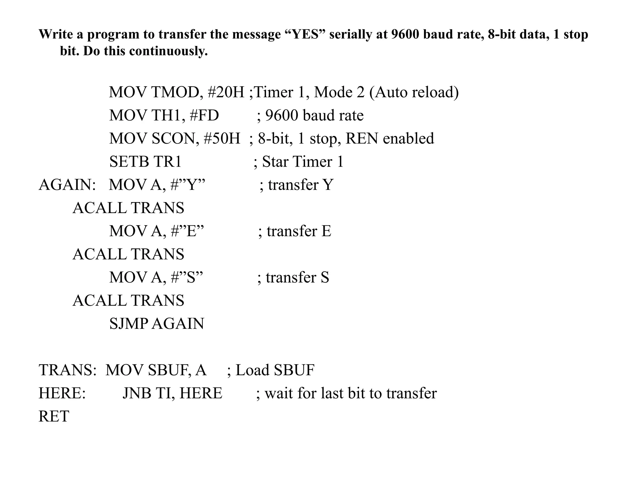 Write a program to transfer the message “YES” serially at 9600 baud rate, 8-bit data, 1 stop
bit. Do this continuously.
MOV TMOD, #20H ;Timer 1, Mode 2 (Auto reload)
MOV TH1, #FD ; 9600 baud rate
MOV SCON, #50H ; 8-bit, 1 stop, REN enabled
SETB TR1 ; Star Timer 1
AGAIN: MOV A, #”Y” ; transfer Y
ACALL TRANS
MOV A, #”E” ; transfer E
ACALL TRANS
MOV A, #”S” ; transfer S
ACALL TRANS
SJMP AGAIN
TRANS: MOV SBUF, A ; Load SBUF
HERE: JNB TI, HERE ; wait for last bit to transfer
RET
 