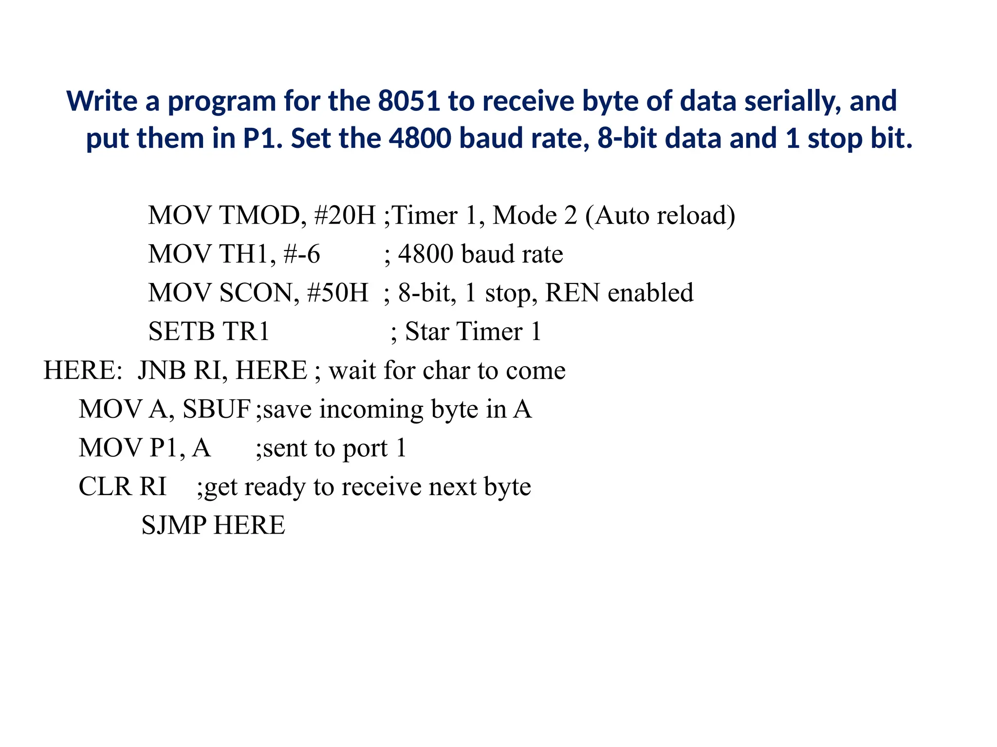Write a program for the 8051 to receive byte of data serially, and
put them in P1. Set the 4800 baud rate, 8-bit data and 1 stop bit.
MOV TMOD, #20H ;Timer 1, Mode 2 (Auto reload)
MOV TH1, #-6 ; 4800 baud rate
MOV SCON, #50H ; 8-bit, 1 stop, REN enabled
SETB TR1 ; Star Timer 1
HERE: JNB RI, HERE ; wait for char to come
MOV A, SBUF;save incoming byte in A
MOV P1, A ;sent to port 1
CLR RI ;get ready to receive next byte
SJMP HERE
 