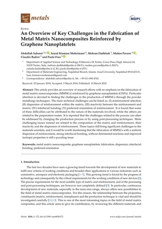 metals
Review
An Overview of Key Challenges in the Fabrication of
Metal Matrix Nanocomposites Reinforced by
Graphene Nanoplatelets
Abdollah Saboori 1,* ID
, Seyed Kiomars Moheimani 2, Mehran Dadkhah 1, Matteo Pavese 1 ID
,
Claudio Badini 1 and Paolo Fino 1 ID
1 Department of Applied Science and Technology, Politecnico Di Torino, Corso Duca Degli Abruzzi 24,
10129 Torino, Italy; mehran.dadkhah@polito.it (M.D.); matteo.pavese@polito.it (M.P.);
caludio.badini@polito.it (C.B.); paolo.fino@polito.it (P.F.)
2 Department of Materials Engineering, Najafabad Branch, Islamic Azad University, Najafabad 8514143131,
Iran; kiomars.moheimani@gmail.com
* Correspondence: abdollah.saboori@polito.it; Tel.: +39-011-090-4762
Received: 25 January 2018; Accepted: 9 March 2018; Published: 10 March 2018
Abstract: This article provides an overview of research efforts with an emphasis on the fabrication of
metal matrix nanocomposites (MMNCs) reinforced by graphene nanoplatelets (GNPs). Particular
attention is devoted to finding the challenges in the production of MMNCs through the powder
metallurgy techniques. The main technical challenges can be listed as: (I) reinforcement selection;
(II) dispersion of reinforcement within the matrix; (III) reactivity between the reinforcement and
matrix; (IV) interfacial bonding; (V) preferred orientation of reinforcement. It is found that some
of these difficulties can be attributed to the nature of the materials involved, while the others are
related to the preparation routes. It is reported that the challenges related to the process can often
be addressed by changing the production process or by using post-processing techniques. More
challenging issues instead are related to the composition of the matrix and reinforcement, their
reactivity and the dispersion of reinforcement. These topics still bring significant challenges to the
materials scientists, and it would be worth mentioning that the fabrication of MMNCs with a uniform
dispersion of reinforcement, strong interfacial bonding, without detrimental reactions and improved
isotropic properties is still a puzzling issue.
Keywords: metal matrix nanocomposite; graphene nanoplatelets; fabrication; dispersion; interfacial
bonding; preferred orientation
1. Introduction
The last two decades have seen a growing trend towards the development of new materials to
fulfil new criteria of working conditions and broaden their applications in various industries such as
automotive, aerospace and electronic packaging [1–7]. This growing trend is forced by the progress of
technology and consequently by the critical requirements for the working conditions of new devices [8].
The precise requirements for the most suitable type of matrix and reinforcement, and of the processing
and post-processing techniques, are however not completely defined [9]. In particular, continuous
development of new materials, especially in the nano-size range, always offers new possibilities to
the field of metal matrix nanocomposites. For this reason, the relationship between the properties,
constituents (matrix, reinforcement, interphases) and the production technique is vital and should be
investigated carefully [10,11]. This is one of the most interesting topics in the field of metal matrix
composites, and this article aims to give its contribution, by reviewing the different materials and
Metals 2018, 8, 172; doi:10.3390/met8030172 www.mdpi.com/journal/metals
 