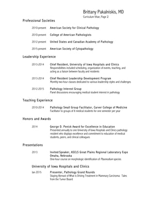 Brittany Pakalniskis, MD
Curriculum Vitae, Page 2
Professional Societies
2010-present American Society for Clinical Pathology
2010-present College of American Pathologists
2012-present United States and Canadian Academy of Pathology
2015-present American Society of Cytopathology
Leadership Experience
2013-2014 Chief Resident, University of Iowa Hospitals and Clinics
Responsibilities included scheduling, organization of events, teaching, and
acting as a liaison between faculty and residents
2013-2014 Chief Resident Leadership Development Program
Monthly two-hour classes dedicated to various leadership styles and challenges
2012-2015 Pathology Interest Group
Panel discussions encouraging medical student interest in pathology
Teaching Experience
2010-2014 Pathology Small Group Facilitator, Carver College of Medicine
Facilitator to groups of 8 medical students for one semester per year
Honors and Awards
2014 George D. Penick Award for Excellence in Education
Presented annually to one University of Iowa Hospitals and Clinics pathology
resident who displays excellence and commitment to education of medical
students, peers, and clinical colleagues
Presentations
2013 Invited Speaker, ASCLS Great Plains Regional Laboratory Expo
Omaha, Nebraska
One-hour course on morphologic identification of Plasmodium species
University of Iowa Hospitals and Clinics
Jan 2015 Presenter, Pathology Grand Rounds
Staying Abreast of What is Driving Treatment in Mammary Carcinoma: Tales
from the Tumor Board
 