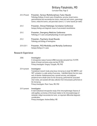 Brittany Pakalniskis, MD
Curriculum Vitae, Page 3
2012-Present Presenter, Various Multidisciplinary Tumor Boards
Pathology findings of recent cases of lymphoma, sarcoma, breast tumors,
gastrointestinal and neuroendocrine tumors, head and neck tumors, gynecologic
tumors, endocrine tumors, and pancreatic tumors (1-2 tumor boards per week)
2012 Presenter, Clinical-Pathologic Correlation Conference
Autopsy findings and diagnostic issues of sarcomatoid mesothelioma
2012 Presenter, Emergency Medicine Conference
Pathology of 3 cases and pathophysiology of acute appendicitis
2012 Presenter, Psychiatry Grand Rounds
Pathology and biology of meningioma
2010-2011 Presenter, PICU Morbidity and Mortality Conference
Autopsy findings of 3 cases
Research Experience
2006 Investigator
A retrospective study of several mRNA transcripts extracted from 70 FFPE
blocks of breast carcinoma using real time RT-PCR.
Primary Investigator: Gregory Tsongalis, MD, PhD
2014-present Investigator
Translational research study using tissue microarray to study TAZ (WWTR1) and
YAP1 activation in a wide variety of sarcomas. I identified blocks from ten cases
each of alveolar rhabdomyosarcoma, synovial sarcoma, and malignant
peripheral nerve sheath tumor for the microarray, performed the associated
chart review, and assisted with data collection from immunostains performed on
the microarray.
Primary Investigator: Munir Tanas, MD, PhD
2015-present Investigator
A multi-institutional retrospective study of the immunophenotypic features of
solid papillary carcinomas of the breast relative to the immunophenotype of
metastatic midgut neuroendocrine tumor, an important differential diagnostic
consideration.
Primary Investigator: Andrew Bellizzi, MD
 