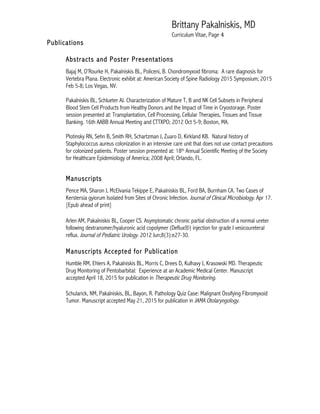 Brittany Pakalniskis, MD
Curriculum Vitae, Page 4
Publications
Abstracts and Poster Presentations
Bajaj M, O’Rourke H, Pakalniskis BL, Policeni, B. Chondromyxoid fibroma: A rare diagnosis for
Vertebra Plana. Electronic exhibit at: American Society of Spine Radiology 2015 Symposium; 2015
Feb 5-8; Los Vegas, NV.
Pakalniskis BL, Schlueter AJ. Characterization of Mature T, B and NK Cell Subsets in Peripheral
Blood Stem Cell Products from Healthy Donors and the Impact of Time in Cryostorage. Poster
session presented at: Transplantation, Cell Processing, Cellular Therapies, Tissues and Tissue
Banking. 16th AABB Annual Meeting and CTTXPO; 2012 Oct 5-9; Boston, MA.
Plotinsky RN, Sehn B, Smith RH, Schartzman J, Zuaro D, Kirkland KB. Natural history of
Staphylococcus aureus colonization in an intensive care unit that does not use contact precautions
for colonized patients. Poster session presented at: 18th Annual Scientific Meeting of the Society
for Healthcare Epidemiology of America; 2008 April; Orlando, FL.
Manuscripts
Pence MA, Sharon J, McElvania Tekippe E, Pakalniskis BL, Ford BA, Burnham CA. Two Cases of
Kerstersia gyiorum Isolated from Sites of Chronic Infection. Journal of Clinical Microbiology. Apr 17.
[Epub ahead of print]
Arlen AM, Pakalniskis BL, Cooper CS. Asymptomatic chronic partial obstruction of a normal ureter
following dextranomer/hyaluronic acid copolymer (Deflux®) injection for grade I vesicoureteral
reflux. Journal of Pediatric Urology. 2012 Jun;8(3):e27-30.
Manuscripts Accepted for Publication
Humble RM, Ehlers A, Pakalniskis BL, Morris C, Drees D, Kulhavy J, Krasowski MD. Therapeutic
Drug Monitoring of Pentobarbital: Experience at an Academic Medical Center. Manuscript
accepted April 18, 2015 for publication in Therapeutic Drug Monitoring.
Schularick, NM, Pakalniskis, BL, Bayon, R. Pathology Quiz Case: Malignant Ossifying Fibromyxoid
Tumor. Manuscript accepted May 21, 2015 for publication in JAMA Otolaryngology.
 