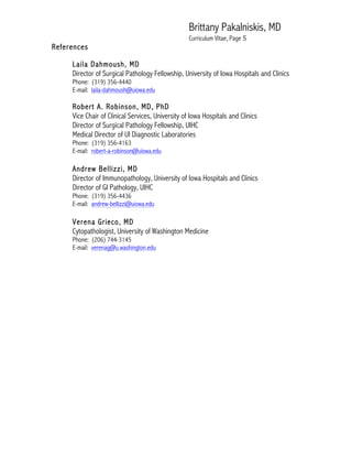 Brittany Pakalniskis, MD
Curriculum Vitae, Page 5
References
Laila Dahmoush, MD
Director of Surgical Pathology Fellowship, University of Iowa Hospitals and Clinics
Phone: (319) 356-4440
E-mail: laila-dahmoush@uiowa.edu
Robert A. Robinson, MD, PhD
Vice Chair of Clinical Services, University of Iowa Hospitals and Clinics
Director of Surgical Pathology Fellowship, UIHC
Medical Director of UI Diagnostic Laboratories
Phone: (319) 356-4163
E-mail: robert-a-robinson@uiowa.edu
Andrew Bellizzi, MD
Director of Immunopathology, University of Iowa Hospitals and Clinics
Director of GI Pathology, UIHC
Phone: (319) 356-4436
E-mail: andrew-bellizzi@uiowa.edu
Verena Grieco, MD
Cytopathologist, University of Washington Medicine
Phone: (206) 744-3145
E-mail: verenag@u.washington.edu
 