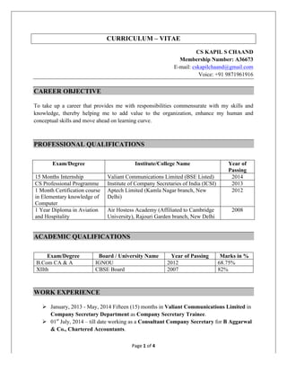 Page	1	of	4	
	
CURRICULUM – VITAE
CS KAPIL S CHAAND
Membership Number: A36673
E-mail: cskapilchaand@gmail.com
Voice: +91 9871961916
CAREER OBJECTIVE
To take up a career that provides me with responsibilities commensurate with my skills and
knowledge, thereby helping me to add value to the organization, enhance my human and
conceptual skills and move ahead on learning curve.
PROFESSIONAL QUALIFICATIONS
Exam/Degree Institute/College Name Year of
Passing
15 Months Internship Valiant Communications Limited (BSE Listed) 2014
CS Professional Programme Institute of Company Secretaries of India (ICSI) 2013
1 Month Certification course
in Elementary knowledge of
Computer
Aptech Limited (Kamla Nagar branch, New
Delhi)
2012
1 Year Diploma in Aviation
and Hospitality
Air Hostess Academy (Affiliated to Cambridge
University), Rajouri Garden branch, New Delhi
2008
ACADEMIC QUALIFICATIONS
Exam/Degree Board / University Name Year of Passing Marks in %
B.Com CA & A IGNOU 2012 68.75%
XIIth CBSE Board 2007 82%
WORK EXPERIENCE
Ø January, 2013 - May, 2014 Fifteen (15) months in Valiant Communications Limited in
Company Secretary Department as Company Secretary Trainee.
Ø 01st
July, 2014 – till date working as a Consultant Company Secretary for B Aggarwal
& Co., Chartered Accountants.
 