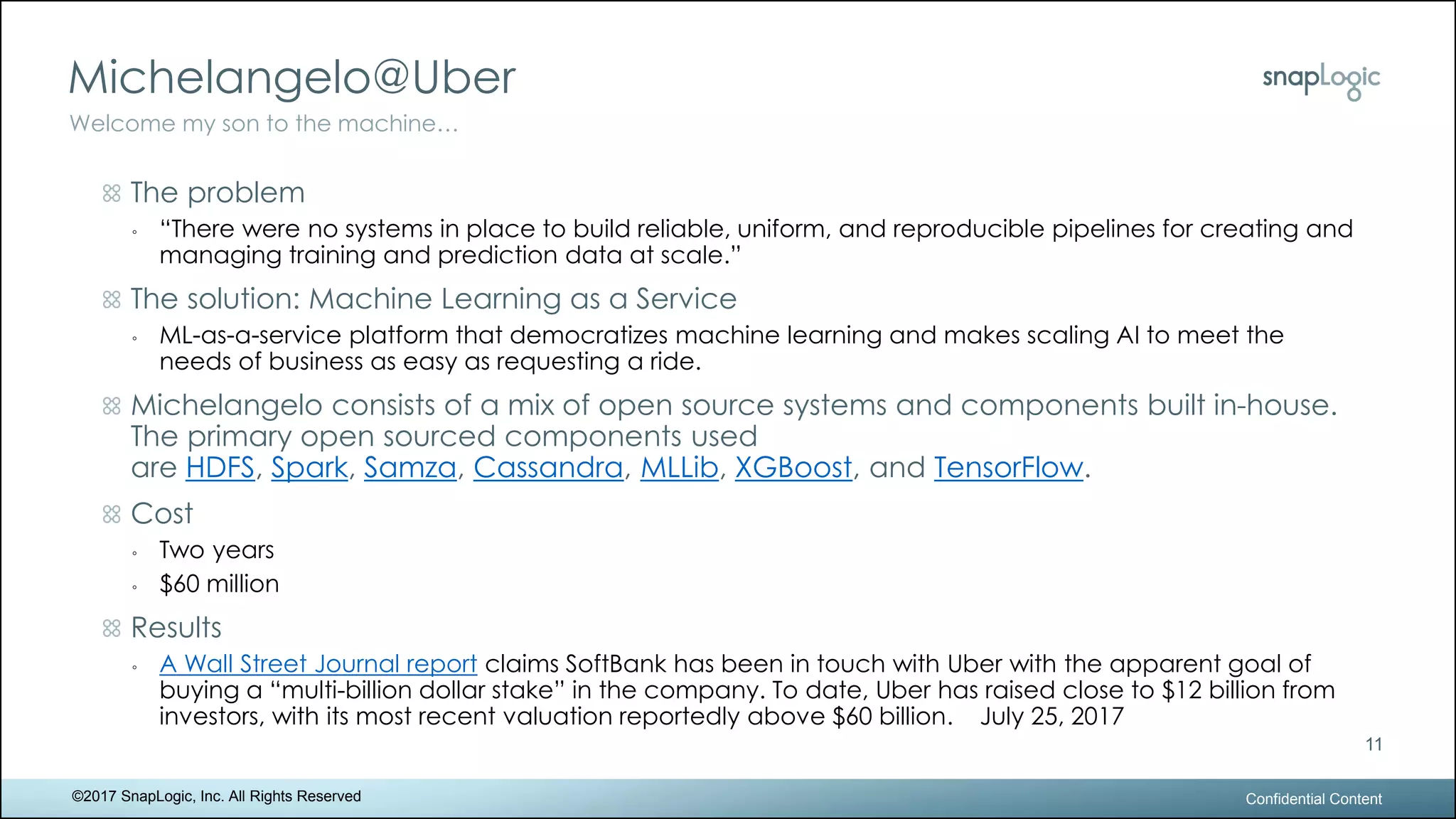 Michelangelo@Uber
Confidential Content
11
Welcome my son to the machine…
©2017 SnapLogic, Inc. All Rights Reserved
The problem
◦ “There were no systems in place to build reliable, uniform, and reproducible pipelines for creating and
managing training and prediction data at scale.”
The solution: Machine Learning as a Service
◦ ML-as-a-service platform that democratizes machine learning and makes scaling AI to meet the
needs of business as easy as requesting a ride.
Michelangelo consists of a mix of open source systems and components built in-house.
The primary open sourced components used
are HDFS, Spark, Samza, Cassandra, MLLib, XGBoost, and TensorFlow.
Cost
◦ Two years
◦ $60 million
Results
◦ A Wall Street Journal report claims SoftBank has been in touch with Uber with the apparent goal of
buying a “multi-billion dollar stake” in the company. To date, Uber has raised close to $12 billion from
investors, with its most recent valuation reportedly above $60 billion. July 25, 2017
 