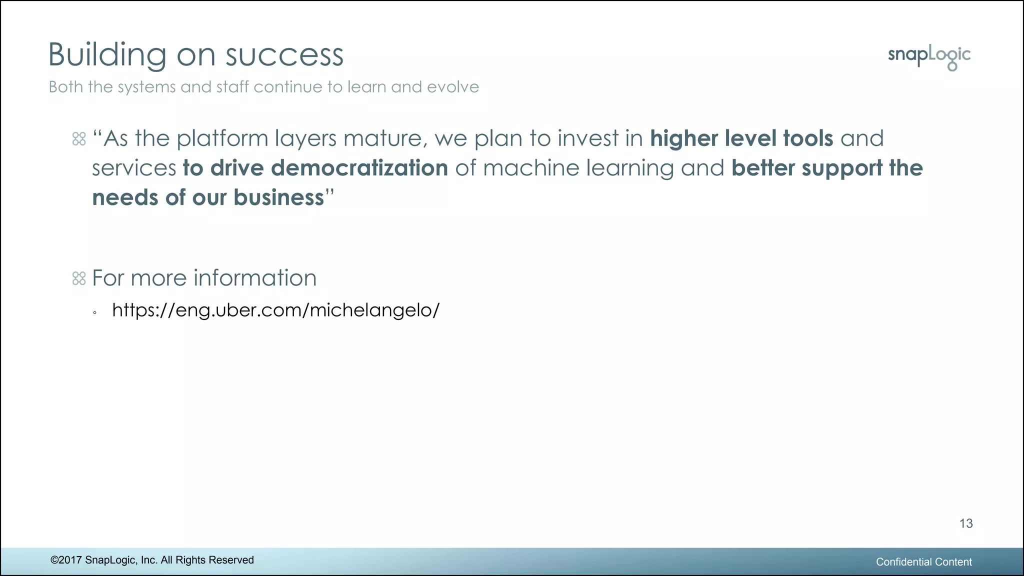 Building on success
Confidential Content
13
Both the systems and staff continue to learn and evolve
©2017 SnapLogic, Inc. All Rights Reserved
“As the platform layers mature, we plan to invest in higher level tools and
services to drive democratization of machine learning and better support the
needs of our business”
For more information
◦ https://eng.uber.com/michelangelo/
 