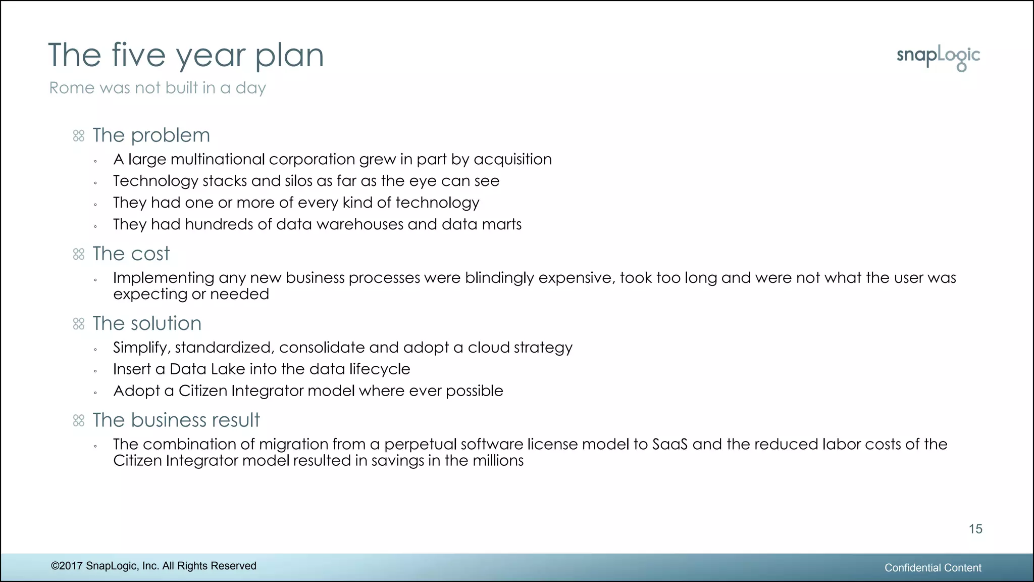 The five year plan
Confidential Content
15
Rome was not built in a day
©2017 SnapLogic, Inc. All Rights Reserved
The problem
◦ A large multinational corporation grew in part by acquisition
◦ Technology stacks and silos as far as the eye can see
◦ They had one or more of every kind of technology
◦ They had hundreds of data warehouses and data marts
The cost
◦ Implementing any new business processes were blindingly expensive, took too long and were not what the user was
expecting or needed
The solution
◦ Simplify, standardized, consolidate and adopt a cloud strategy
◦ Insert a Data Lake into the data lifecycle
◦ Adopt a Citizen Integrator model where ever possible
The business result
◦ The combination of migration from a perpetual software license model to SaaS and the reduced labor costs of the
Citizen Integrator model resulted in savings in the millions
 