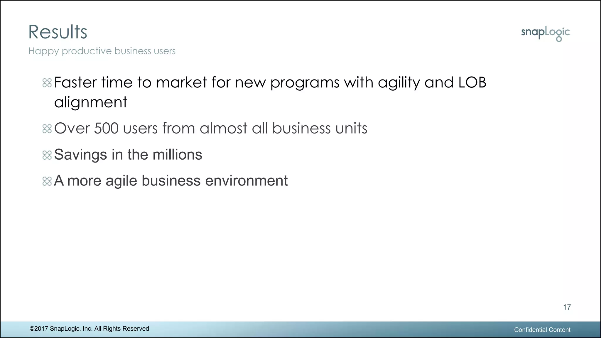 Results
Confidential Content
17
Happy productive business users
©2017 SnapLogic, Inc. All Rights Reserved
Faster time to market for new programs with agility and LOB
alignment
Over 500 users from almost all business units
Savings in the millions
A more agile business environment
 