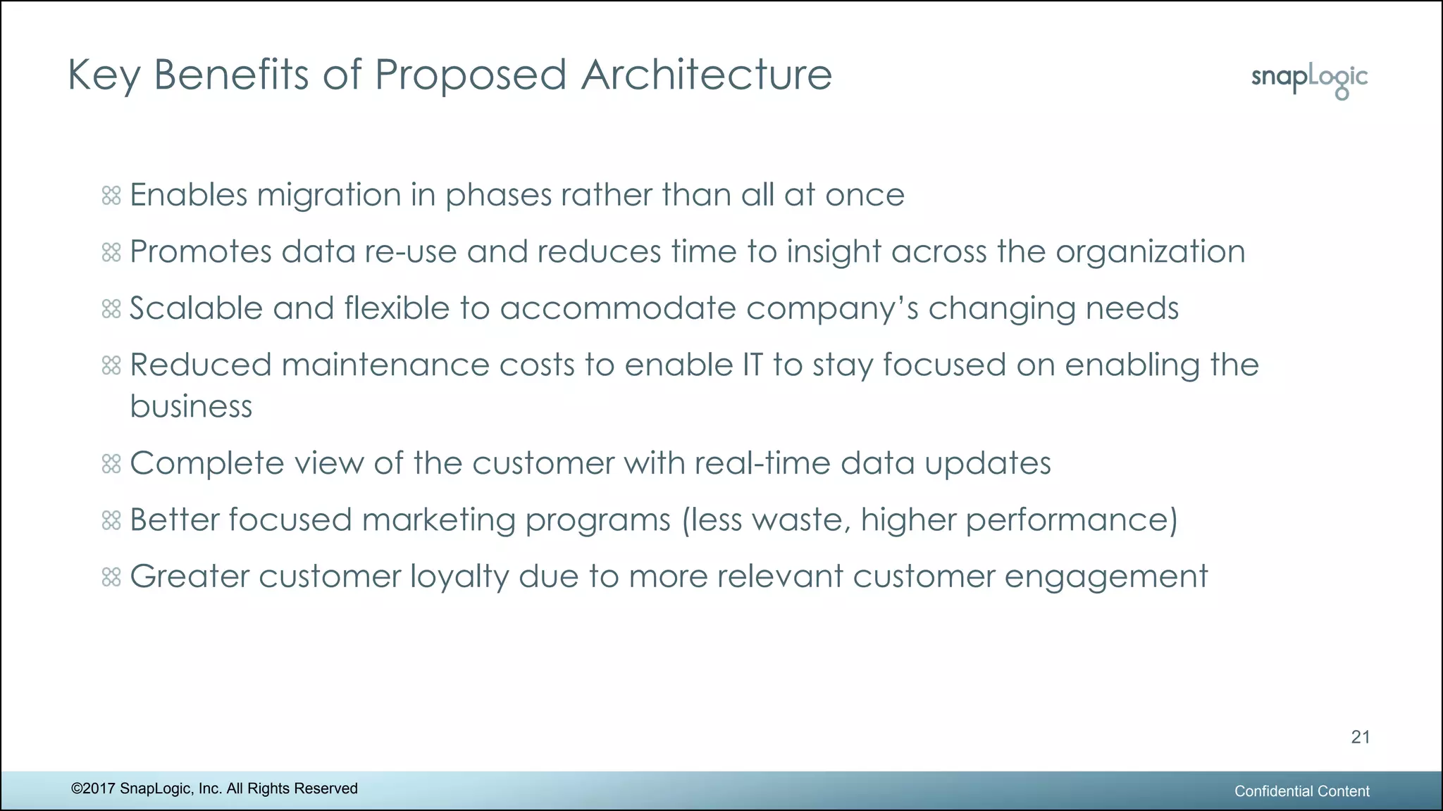 Key Benefits of Proposed Architecture
Confidential Content
21
©2017 SnapLogic, Inc. All Rights Reserved
Enables migration in phases rather than all at once
Promotes data re-use and reduces time to insight across the organization
Scalable and flexible to accommodate company’s changing needs
Reduced maintenance costs to enable IT to stay focused on enabling the
business
Complete view of the customer with real-time data updates
Better focused marketing programs (less waste, higher performance)
Greater customer loyalty due to more relevant customer engagement
 