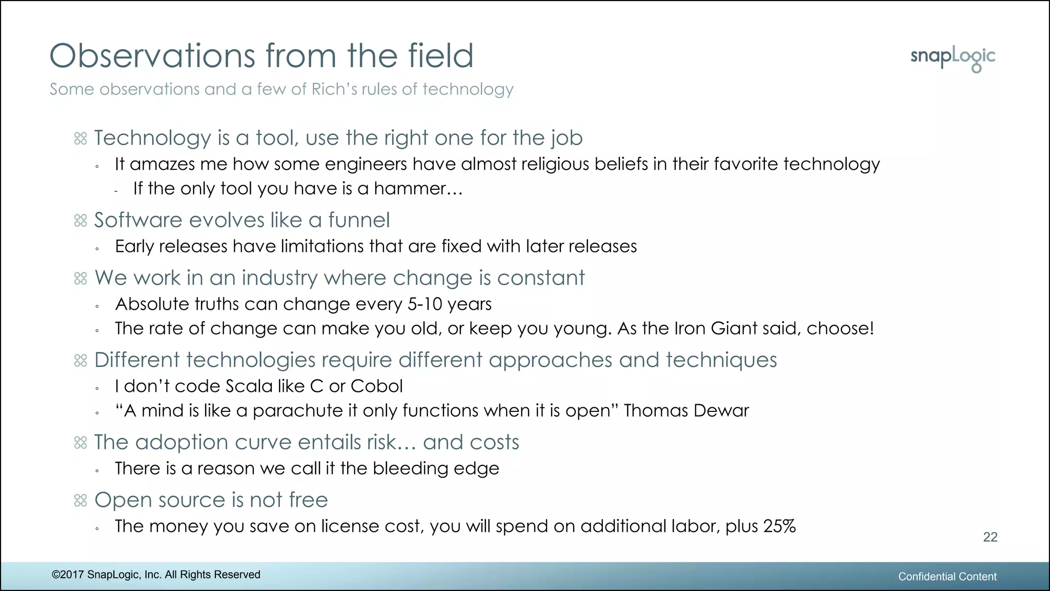 Observations from the field
Confidential Content
22
Some observations and a few of Rich’s rules of technology
©2017 SnapLogic, Inc. All Rights Reserved
Technology is a tool, use the right one for the job
◦ It amazes me how some engineers have almost religious beliefs in their favorite technology
- If the only tool you have is a hammer…
Software evolves like a funnel
◦ Early releases have limitations that are fixed with later releases
We work in an industry where change is constant
◦ Absolute truths can change every 5-10 years
◦ The rate of change can make you old, or keep you young. As the Iron Giant said, choose!
Different technologies require different approaches and techniques
◦ I don’t code Scala like C or Cobol
◦ “A mind is like a parachute it only functions when it is open” Thomas Dewar
The adoption curve entails risk… and costs
◦ There is a reason we call it the bleeding edge
Open source is not free
◦ The money you save on license cost, you will spend on additional labor, plus 25%
 