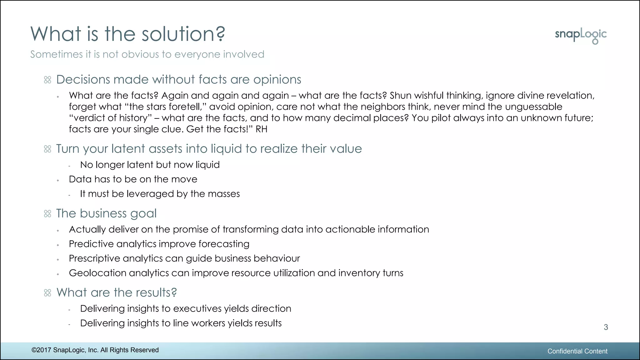 What is the solution?
Confidential Content
3
Sometimes it is not obvious to everyone involved
©2017 SnapLogic, Inc. All Rights Reserved
Decisions made without facts are opinions
◦ What are the facts? Again and again and again – what are the facts? Shun wishful thinking, ignore divine revelation,
forget what “the stars foretell,” avoid opinion, care not what the neighbors think, never mind the unguessable
“verdict of history” – what are the facts, and to how many decimal places? You pilot always into an unknown future;
facts are your single clue. Get the facts!” RH
Turn your latent assets into liquid to realize their value
- No longer latent but now liquid
◦ Data has to be on the move
- It must be leveraged by the masses
The business goal
◦ Actually deliver on the promise of transforming data into actionable information
◦ Predictive analytics improve forecasting
◦ Prescriptive analytics can guide business behaviour
◦ Geolocation analytics can improve resource utilization and inventory turns
What are the results?
- Delivering insights to executives yields direction
- Delivering insights to line workers yields results
 