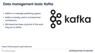 INTRODUCTION TO DEVOPS
Data management tools: Kafka
Kafka is a message publishing system
Kafka is heavily used in microservices
architecture
Microservices keep a journal of the work
they do on Kafka
https://kafka.apache.org/trademark
1
 
